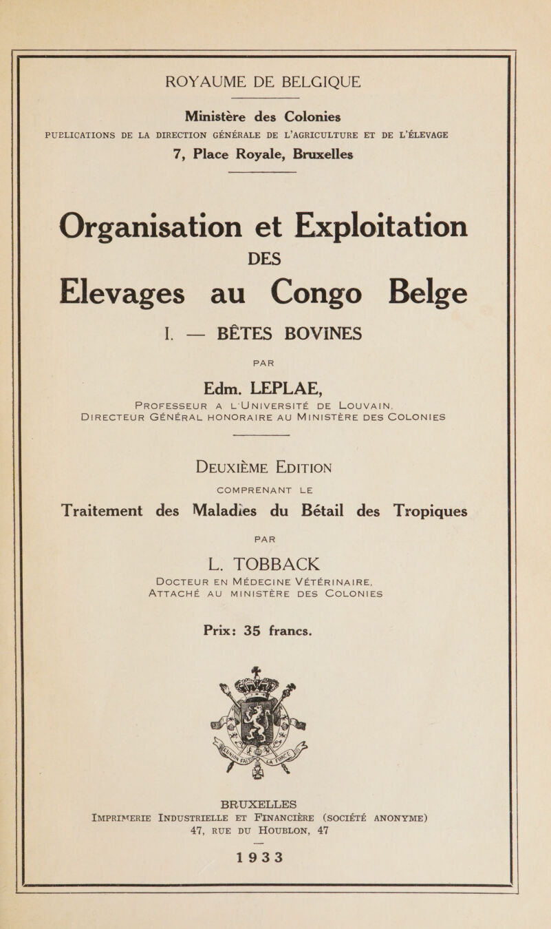 Ministère des Colonies PUBLICATIONS DE LA DIRECTION GÉNÉRALE DE L'AGRICULTURE ET DE L'ÉLEVAGE 7, Place Royale, Bruxelles Organisation et Exploitation DES Elevages au Congo Belge L — BÊTES BOVINES PAR Edm. LEPLAE, PROFESSEUR A L'UNIVERSITÉ DE LOUVAIN, DIRECTEUR GÉNÉRAL HONORAIRE AU MINISTÈRE DES COLONIES DEUXIÈME EDITION COMPRENANT LE Traitement des Maladies du Bétail des Tropiques PAR LL TOBBACKR DOCTEUR EN MÉDECINE VÉTÉRINAIRE, ATTACHÉ AU MINISTÈRE DES COLONIES Prix: 35 francs.  1933 