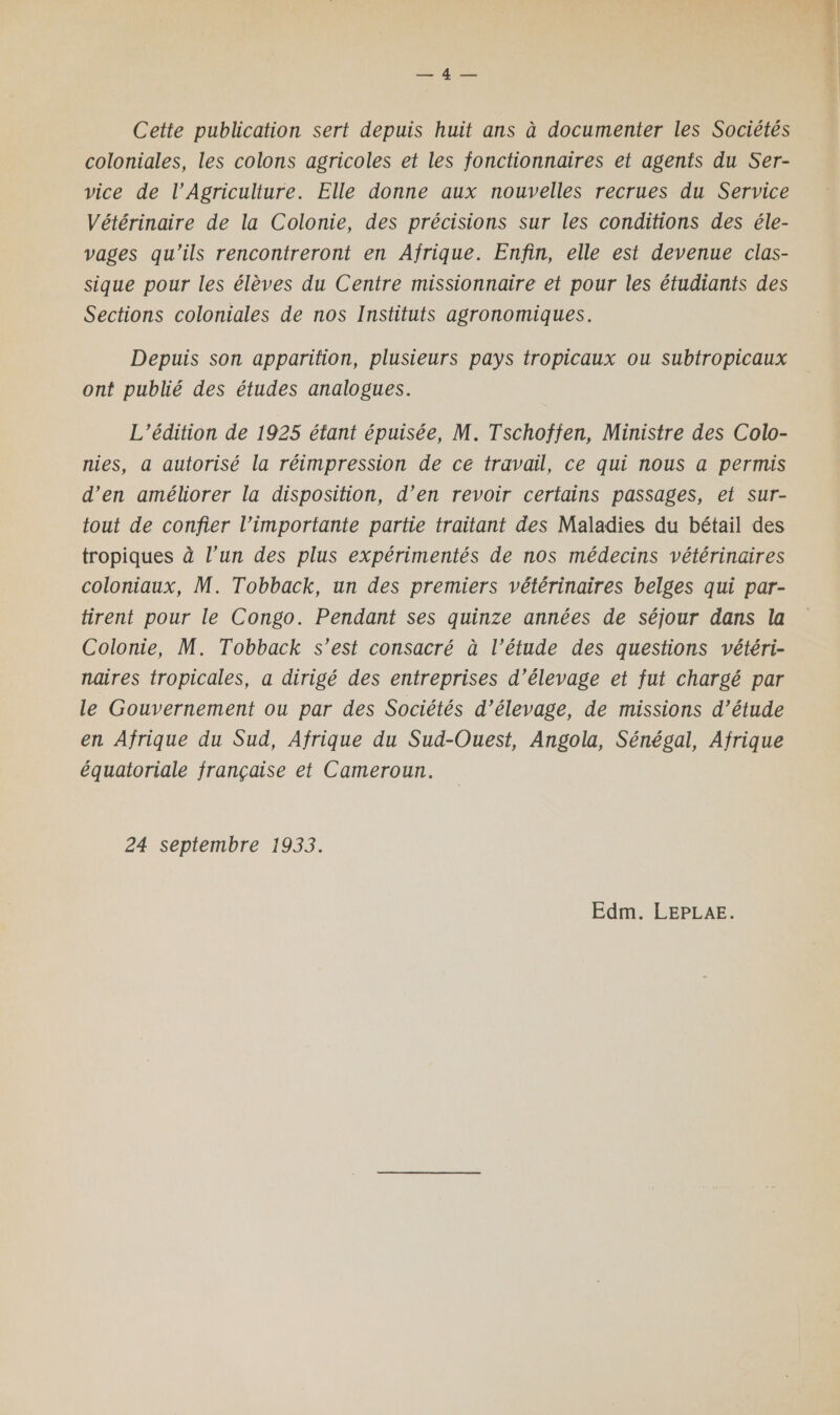 S'AarR Cette publication sert depuis huit ans à documenter les Sociétés coloniales, les colons agricoles et les fonctionnaires et agents du Ser- vice de l’Agriculture. Elle donne aux nouvelles recrues du Service Vétérinaire de la Colonie, des précisions sur les conditions des éle- vages qu'ils rencontreront en Afrique. Enfin, elle est devenue clas- sique pour les élèves du Centre missionnaire et pour les étudiants des Sections coloniales de nos Instituts agronomiques, Depuis son apparition, plusieurs pays tropicaux ou subtropicaux ont publié des études analogues. L'édition de 1925 étant épuisée, M. Tschoffen, Ministre des Colo- nies, a autorisé la réimpression de ce travail, ce qui nous a permis d’en améliorer la disposition, d’en revoir certains passages, et sur- tout de confier l’importante partie traitant des Maladies du bétail des tropiques à l’un des plus expérimentés de nos médecins vétérinaires coloniaux, M. Tobback, un des premiers vétérinaires belges qui par- tirent pour le Congo. Pendant ses quinze années de séjour dans la Colonie, M. Tobback s’est consacré à l’étude des questions vétéri- naires tropicales, a dirigé des entreprises d'élevage et fut chargé par le Gouvernement ou par des Sociétés d’élevage, de missions d’étude en Afrique du Sud, Afrique du Sud-Ouest, Angola, Sénégal, Afrique équatoriale française et Cameroun. 24 septembre 1933. Edm. LEPLAE. &amp;.