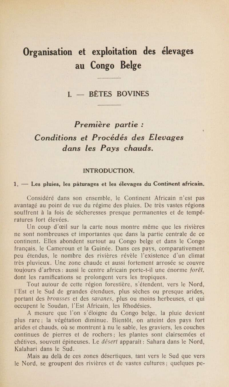 Organisation et exploitation des élevages au Congo Belge L — BÊTES BOVINES Première partie : Conditions et Procédés des Elevages dans les Pays chauds. INTRODUCTION. 1. — Les pluies, les pâturages et les élevages du Continent africain. Considéré dans son ensemble, le Continent Africain n’est pas avantagé au point de vue du régime des pluies. De très vastes régions souffrent à la fois de sécheresses presque permanentes et de tempé- ratures fort élevées. Un coup d'œil sur la carte nous montre même que les rivières ne sont nombreuses et importantes que dans la partie centrale de ce continent. Elles abondent surtout au Congo belge et dans le Congo français, le Cameroun et la Guinée. Dans ces pays, comparativement peu étendus, le nombre des rivières révèle l’existence d’un climat très pluvieux. Une zone chaude et aussi fortement arrosée se couvre toujours d'arbres : aussi le centre africain porte-t-il une énorme forêt, dont les ramifications se prolongent vers les tropiques. Tout autour de cette région forestière, s'étendent, vers le Nord, l’Est et le Sud de grandes étendues, plus sèches ou presque arides, portant des brousses et des savanes, plus ou moins herbeuses, et qui occupent le Soudan, l'Est Africain, les Rhodésies. À mesure que l'on s'éloigne du Congo belge, la pluie devient plus rare; la végétation diminue. Bientôt, on atteint des pays fort arides et chauds, où se montrent à nu le sable, les graviers, les couches continues de pierres et de rochers; les plantes sont clairsemées et chétives, souvent épineuses. Le désert apparaît : Sahara dans le Nord, Kalahari dans le Sud. Mais au delà de ces zones désertiques, tant vers le Sud que vers le Nord, se groupent des rivières et de vastes cultures; quelques pe-