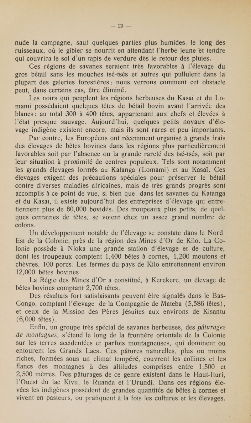 nude la campagne, sauf quelques parties plus humides, le long des ruisseaux, où le gibier se nourrit en attendant l'herbe jeune et tendre qui couvrira le sol d’un tapis de verdure dès le retour des pluies. Ces régions de savanes seraient très favorables à l’élevage du gros bétail sans les mouches tsé-tsés et autres qui pullulent dans la plupart des galeries forestières: nous verrons comment cet obstacle peut, dans certains cas, être éliminé. Les noirs qui peuplent les régions herbeuses du Kasaï et du Lo- mami possédaient quelques têtes de bétail bovin avant l’arrivée des blancs : au total 300 à 400 têtes, appartenant aux chefs et élevées à l’état presque sauvage. Aujourd’hui, quelques petits noyaux d’éle- vage indigène existent encore, mais ils sont rares et peu importants. Par contre, les Européens ont récemment organisé à grands frais des élevages de bêtes bovines dans les régions plus particulièrement favorables soit par l’absence ou la grande rareté des tsé-tsés, soit par leur situation à proximité de centres populeux. Tels sont notamment les grands élevages formés au Katanga (Lomami) et au Kasaï. Ces élevages exigent des précautions spéciales pour préserver le bétail contre diverses maladies africaines, mais de très grands progrès sont accomplis à ce point de vue, si bien que, dans les savanes du Katanga et du Kasaï, il existe aujourd’hui des entreprises d'élevage qui entre- tiennent plus de 60,000 bovidés. Des troupeaux plus petits, de quel- ques centaines de têtes, se voient chez un assez grand nombre de colons. Un développement notable de l’élevage se constate dans le Nord. Est de la Colonie, près de la région des Mines d'Or de Kilo. La Co- lonie possède à Nioka.une grande station d'élevage et de culture, dont les troupeaux comptent 1,400 bêtes à cornes, 1,200 moutons et chèvres, 100 porcs. Les fermes du pays de Kilo entretiennent environ 12,000 bêtes bovines. La Régie des Mines d'Or a constitué, à Kerekere, un élevage de bêtes bovines comptant 2,700 têtes. Des résultats fort satisfaisants peuvent être signalés dans le Bas- Congo, comptant l’élevage de la Compagnie de Mateba (5,586 têtes), et ceux de la Mission des Pères Jésuites aux environs de Kisantu (6,000 têtes). Enfin, un groupe très spécial de savanes herbeuses, des pâturages de montagnes, s’étend le long de la frontière orientale de la Colonie sur les terres accidentées et parfois montagneuses, qui dominent ou entourent les Grands Lacs. Ces pâtures naturelles, plus ou moins riches, formées sous un climat tempéré, couvrent les collines et les flancs des montagnes à des altitudes comprises entre 1,500 et 2,500 mètres. Des pâturages de ce genre existent dans le Haut-Ituri, l'Ouest du lac Kivu, le Ruanda et l'Urundi. Dans ces régions éle- vées les indigènes possèdent de grandes quantités de bêtes à cornes et vivent en pasteurs, ou pratiquent à la fois les cultures et les élevages.