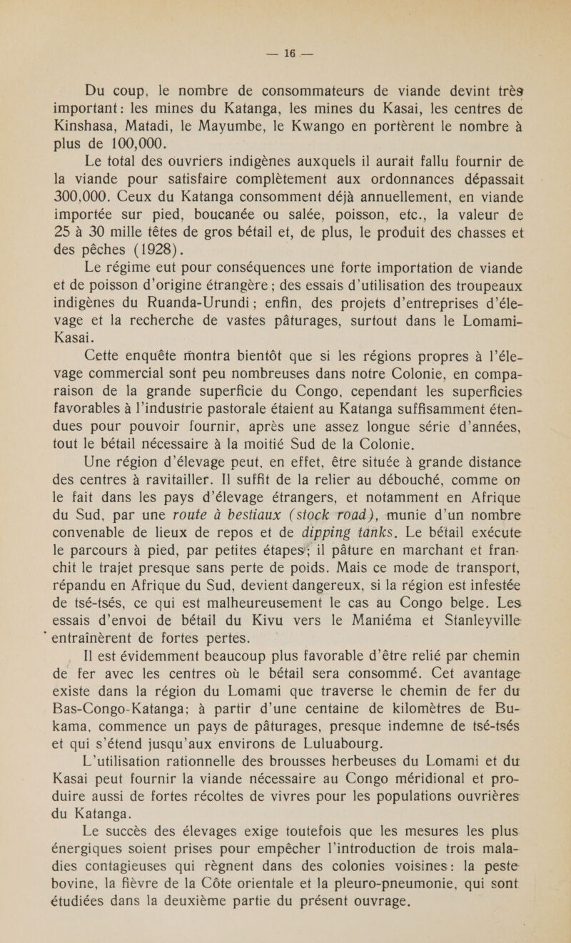 — 16 — Du coup, le nombre de consommateurs de viande devint très important : les mines du Katanga, les mines du Kasai, les centres de Kinshasa, Matadi, le Mayumbe, le Kwango en portèrent le nombre à plus de 100,000. Le total des ouvriers indigènes auxquels il aurait fallu fournir de la viande pour satisfaire complètement aux ordonnances dépassait 300,000. Ceux du Katanga consomment déjà annuellement, en viande importée sur pied, boucanée ou salée, poisson, etc., la valeur de 25 à 30 mille têtes de gros bétail et, de plus, le produit des chasses et des pêches (1928). | Le régime eut pour conséquences une forte importation de viande et de poisson d'origine étrangère ; des essais d'utilisation des troupeaux indigènes du Ruanda-Urundi; enfin, des projets d'entreprises d’éle- vage et la recherche de vastes pâturages, surtout dans le Lomami- Kasai. Cette enquête montra bientôt que si les régions propres à l’éle- vage commercial sont peu nombreuses dans notre Colonie, en compa- raison de la grande superficié du Congo, cependant les superficies favorables à l’industrie pastorale étaient au Katanga suffisamment éten- dues pour pouvoir fournir, après une assez longue série d’années, tout le bétail nécessaire à la moitié Sud de la Colonie. Une région d'élevage peut, en effet, être située à grande distance des centres à ravitailler. I] suffit de la relier au débouché, comme on le fait dans les pays d'élevage étrangers, et notamment en Afrique du Sud, par une route à bestiaux (stock road), munie d’un nombre convenable de lieux de repos et de dipping tanks. Le bétail exécute le parcours à pied, par petites étapes’; il pâture en marchant et fran- chit le trajet presque sans perte de poids. Mais ce mode de transport, répandu en Afrique du Sud, devient dangereux, si la région est infestée de tsé-tsés, ce qui est malheureusement le cas au Congo belge. Les essais d'envoi de bétail du Kivu vers le Maniéma et Stanleyville ‘entraînèrent de fortes pertes. Il est évidemment beaucoup plus favorable d’être relié par chemin de fer avec les centres où le bétail sera consommé. Cet avantage existe dans la région du Lomami que traverse le chemin de fer du Bas-Congo-Katanga; à partir d’une centaine de kilomètres de Bu- kama, commence un pays de pâturages, presque indemne de tsé-tsés et qui s'étend jusqu'aux environs de Luluabourg. L'utilisation rationnelle des brousses herbeuses du Lomami et du Kasai peut fournir la viande nécessaire au Congo méridional et pro- duire aussi de fortes récoltes de vivres pour les populations ouvrières du Katanga. Le succès des élevages exige toutefois que les mesures les plus. énergiques soient prises pour empêcher l'introduction de trois mala- dies contagieuses qui règnent dans des colonies voisines: la peste bovine, la fièvre de la Côte orientale et la pleuro-pneumonie, qui sont étudiées dans la deuxième partie du présent ouvrage.