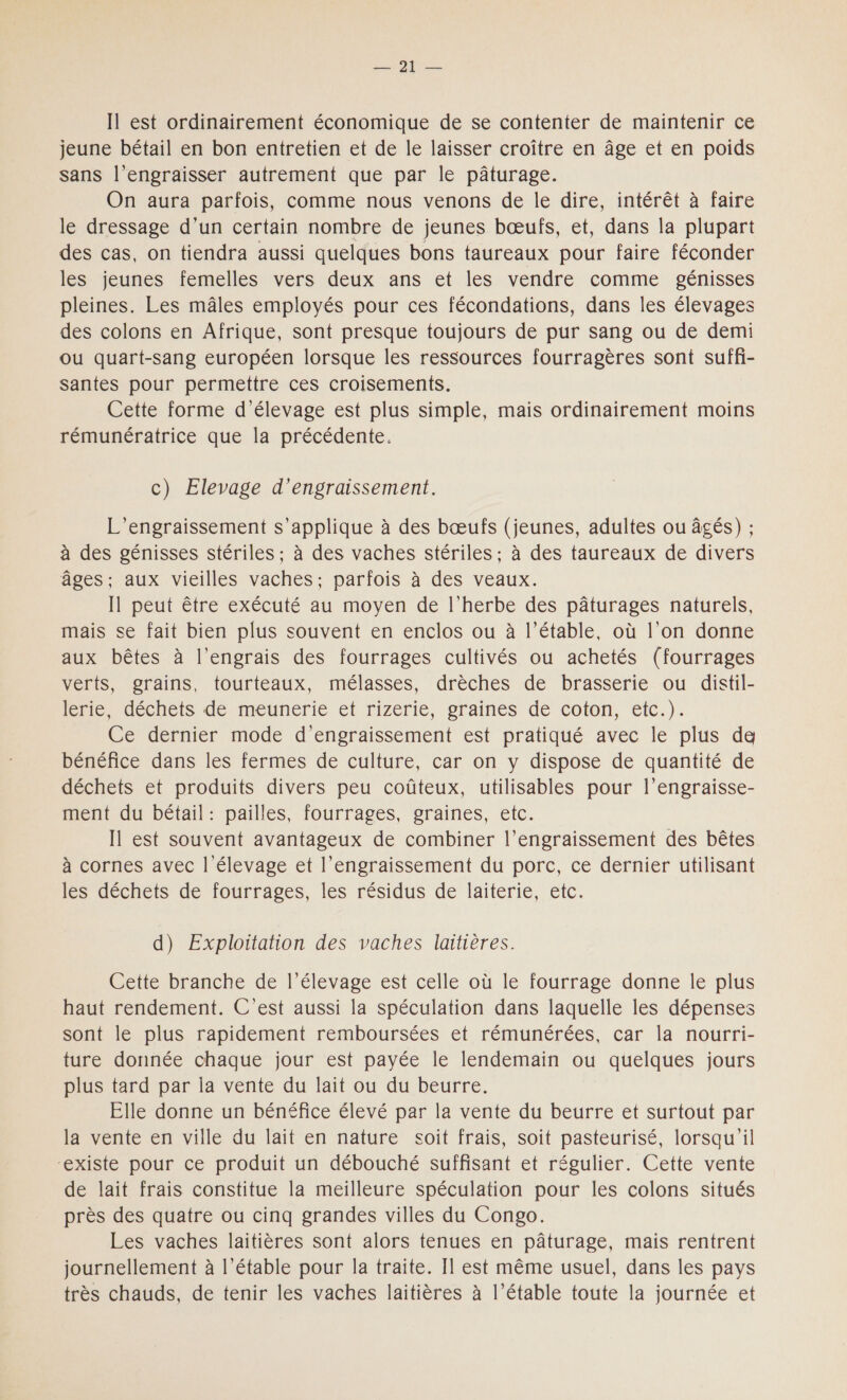 AUS) Il est ordinairement économique de se contenter de maintenir ce jeune bétail en bon entretien et de le laisser croître en âge et en poids sans l’engraisser autrement que par le pâturage. On aura parfois, comme nous venons de le dire, intérêt à faire le dressage d’un certain nombre de jeunes bœufs, et, dans la plupart des cas, on tiendra aussi quelques bons taureaux pour faire féconder les jeunes femelles vers deux ans et les vendre comme génisses pleines. Les mâles employés pour ces fécondations, dans les élevages des colons en Afrique, sont presque toujours de pur sang ou de demi ou quart-sang européen lorsque les ressources fourragères sont suffi- santes pour permettre ces croisements. Cette forme d'élevage est plus simple, mais ordinairement moins rémunératrice que la précédente. c) Elevage d’engraissement. L’engraissement s'applique à des bœufs (jeunes, adultes ou âgés) ; à des génisses stériles ; à des vaches stériles ; à des taureaux de divers âges; aux vieilles vaches; parfois à des veaux. Il peut être exécuté au moyen de l'herbe des pâturages naturels, mais se fait bien plus souvent en enclos ou à l’étable, où l’on donne aux bêtes à l’engrais des fourrages cultivés ou achetés (fourrages verts, grains, tourteaux, mélasses, drèches de brasserie ou distil- lésie déchets de-meunerie et rizerie, sraines de coton, etc.). Ce dernier mode d’engraissement est pratiqué avec le plus de bénéfice dans les fermes de culture, car on y dispose de quantité de déchets et produits divers peu coûteux, utilisables pour l’engraisse- ment du bétail: pailles, fourrages, graines, etc. Il est souvent avantageux de combiner l’engraissement des bêtes à cornes avec | élevage et l’engraissement du porc, ce dernier utilisant les déchets de fourrages, les résidus de laiterie, etc. d) Exploitation des vaches laitières. Cette branche de l'élevage est celle où le fourrage donne le plus haut rendement. C’est aussi la spéculation dans laquelle les dépenses sont le plus rapidement remboursées et rémunérées, car la nourri- ture donnée chaque jour est payée le lendemain ou quelques jours plus tard par la vente du lait ou du beurre. Elle donne un bénéfice élevé par la vente du beurre et surtout par la vente en ville du lait en nature soit frais, soit pasteurisé, lorsqu'il ‘existe pour ce produit un débouché suffisant et régulier. Cette vente de lait frais constitue la meilleure spéculation pour les colons situés près des quatre ou cinq grandes villes du Congo. Les vaches laitières sont alors tenues en pâturage, mais rentrent journellement à l’étable pour la traite. Il est même usuel, dans les pays très chauds, de tenir les vaches laitières à l’étable toute la journée et