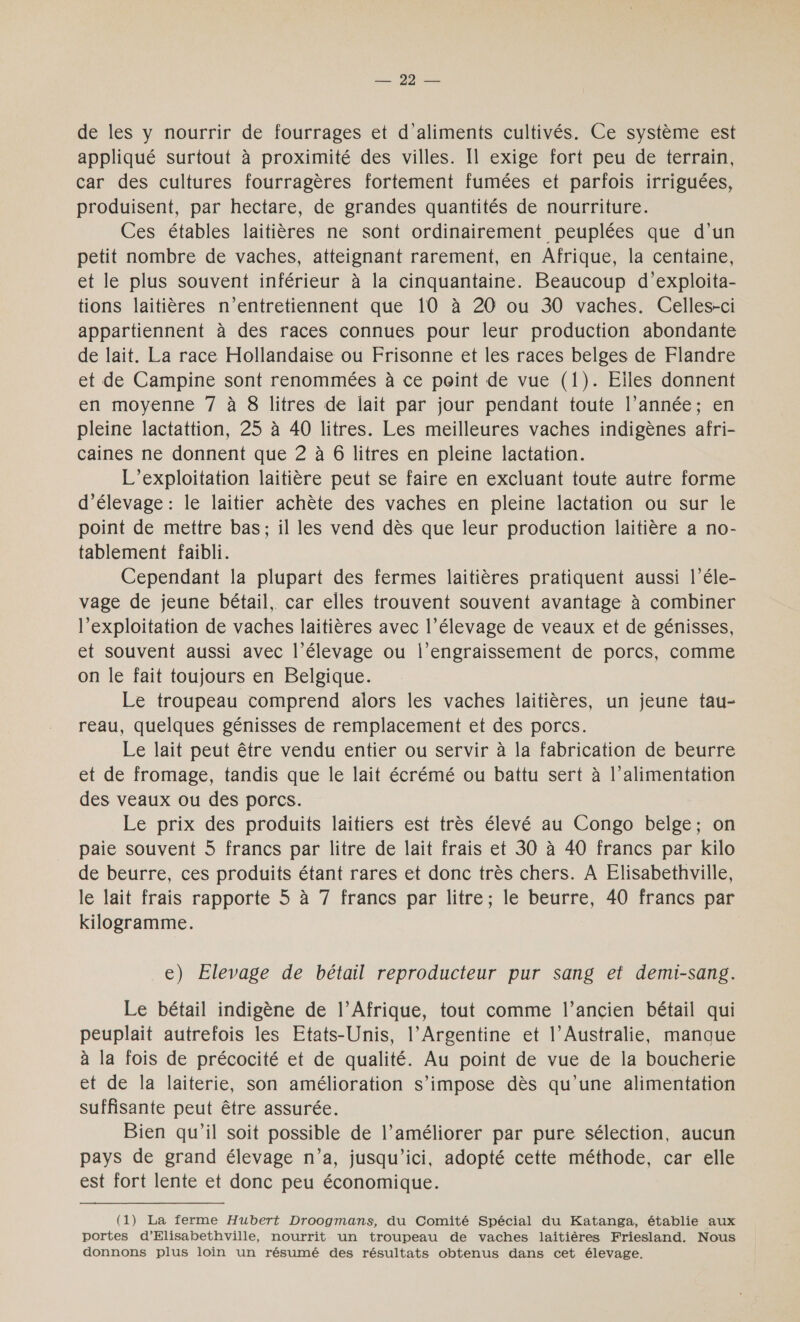 MT ONDES de les y nourrir de fourrages et d'aliments cultivés. Ce système est appliqué surtout à proximité des villes. Il exige fort peu de terrain, car des cultures fourragères fortement fumées et parfois irriguées, produisent, par hectare, de grandes quantités de nourriture. Ces étables laitières ne sont ordinairement peuplées que d’un petit nombre de vaches, atteignant rarement, en Afrique, la centaine, et le plus souvent inférieur à la cinquantaine. Beaucoup d’exploita- tions laitières n’entretiennent que 10 à 20 ou 30 vaches. Celles-ci appartiennent à des races connues pour leur production abondante de lait. La race Hollandaise ou Frisonne et les races belges de Flandre et de Campine sont renommées à ce point de vue (1). Elles donnent en moyenne 7 à 8 litres de lait par jour pendant toute l’année; en pleine lactattion, 25 à 40 litres. Les meilleures vaches indigènes afri- caines ne donnent que 2 à 6 litres en pleine lactation. L’exploitation laitière peut se faire en excluant toute autre forme d'élevage : le laitier achète des vaches en pleine lactation ou sur le point de mettre bas; il les vend dès que leur production laitière a no- tablement faibli. Cependant la plupart des fermes laitières pratiquent aussi l’éle- vage de jeune bétail. car elles trouvent souvent avantage à combiner l'exploitation de vaches laitières avec l'élevage de veaux et de génisses, et souvent aussi avec l’élevage ou l’engraissement de porcs, comme on le fait toujours en Belgique. Le troupeau comprend alors les vaches laitières, un jeune tau- reau, quelques génisses de remplacement et des porcs. Le lait peut être vendu entier ou servir à la fabrication de beurre et de fromage, tandis que le lait écrémé ou battu sert à l’alimentation des veaux ou des porcs. Le prix des produits laitiers est très élevé au Congo belge; on paie souvent 5 francs par litre de lait frais et 30 à 40 francs par kilo de beurre, ces produits étant rares et donc très chers. À Elisabethville, le lait frais rapporte 5 à 7 francs par litre; le beurre, 40 francs par kilogramme. e) Elevage de bétail reproducteur pur sang et demi-sang. Le bétail indigène de l'Afrique, tout comme l’ancien bétail qui peuplait autrefois les Etats-Unis, l’Argentine et l’Australie, manaue à la fois de précocité et de qualité. Au point de vue de la boucherie et de la laiterie, son amélioration s'impose dès qu’une alimentation suffisante peut être assurée. Bien qu’il soit possible de l’améliorer par pure sélection, aucun pays de grand élevage n’a, jusqu'ici, adopté cette méthode, car elle est fort lente et donc peu économique. (1) La ferme Hubert Droogmans, du Comité Spécial du Katanga, établie aux portes d’Elisabethville, nourrit un troupeau de vaches laitières Friesland. Nous donnons plus loin un résumé des résultats obtenus dans cet élevage.