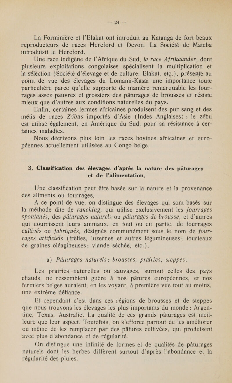 La Forminière et l'Elakat ont introduit au Katanga de fort beaux reproducteurs de races Hereford et Devon. La Société de Mateba introduisit le Hereford. Une race indigène de l’Afrique du Sud, la race Afrikaander, dont plusieurs exploitations congolaises spécialisent la multiplication et la séléction (Société d'élevage et de culture, Elakat, etc.), présente au point de vue des élevages du Lomami-Kasai une importance toute particulière parce qu'elle supporte de manière remarquable les four- rages assez pauvres et grossiers des pâturages de brousses et résiste mieux que d’autres aux conditions naturelles du pays. Enfin, certaines fermes africaines produisent des pur sang et des métis de races Zébus importés d'Asie (Indes Anglaises) : le zébu est utilisé également, en Amérique du Sud, pour sa résistance à cer- taines maladies. Nous décrivons plus loin les races bovines africaines et euro- péennes actuellement utilisées au Congo belge. 3. Classification des élevages d’après la nature des pâturages et de l’alimentation. Une classification peut être basée sur la nature et la PRESS des aliments ou fourrages. À ce point de vue, on distingue des élevages qui sont basés sur la méthode dite de ranching, qui utilise exclusivement les fourrages spontanés, des pâturages naturels ou pâturages de brousse, et d’autres qui nourrissent leurs animaux, en tout ou en partie, de fourrages cultivés ou fabriqués, désignés communément sous le nom de four- rages artificiels (trèfles, luzernes et autres légumineuses; tourteaux de graines oléagineuses; viande séchée, etc.). a) Pâturages naturels: brousses, prairies, steppes. Les prairies naturelles ou sauvages, surtout celles des pays chauds, ne ressemblent guère à nos pâtures européennes, et nos fermiers belges auraient, en les voyant, à première vue tout au moins, une extrême défiance. Et cependant c'est dans ces régions de brousses et de steppes que nous trouvons les élevages les plus importants du monde : Argen- tine, Texas, Australie. La qualité de ces grands pâturages est meil- leure que leur aspect. Toutefois, on s’efforce partout de les améliorer ou même de les remplacer par des pâtures cultivées, qui produisent avec plus d’abondance et de régularité. On distingue une infinité de formes et de qualités de pâturages naturels dont les herbes diffèrent surtout d’après l’abondance et la régularité des pluies.