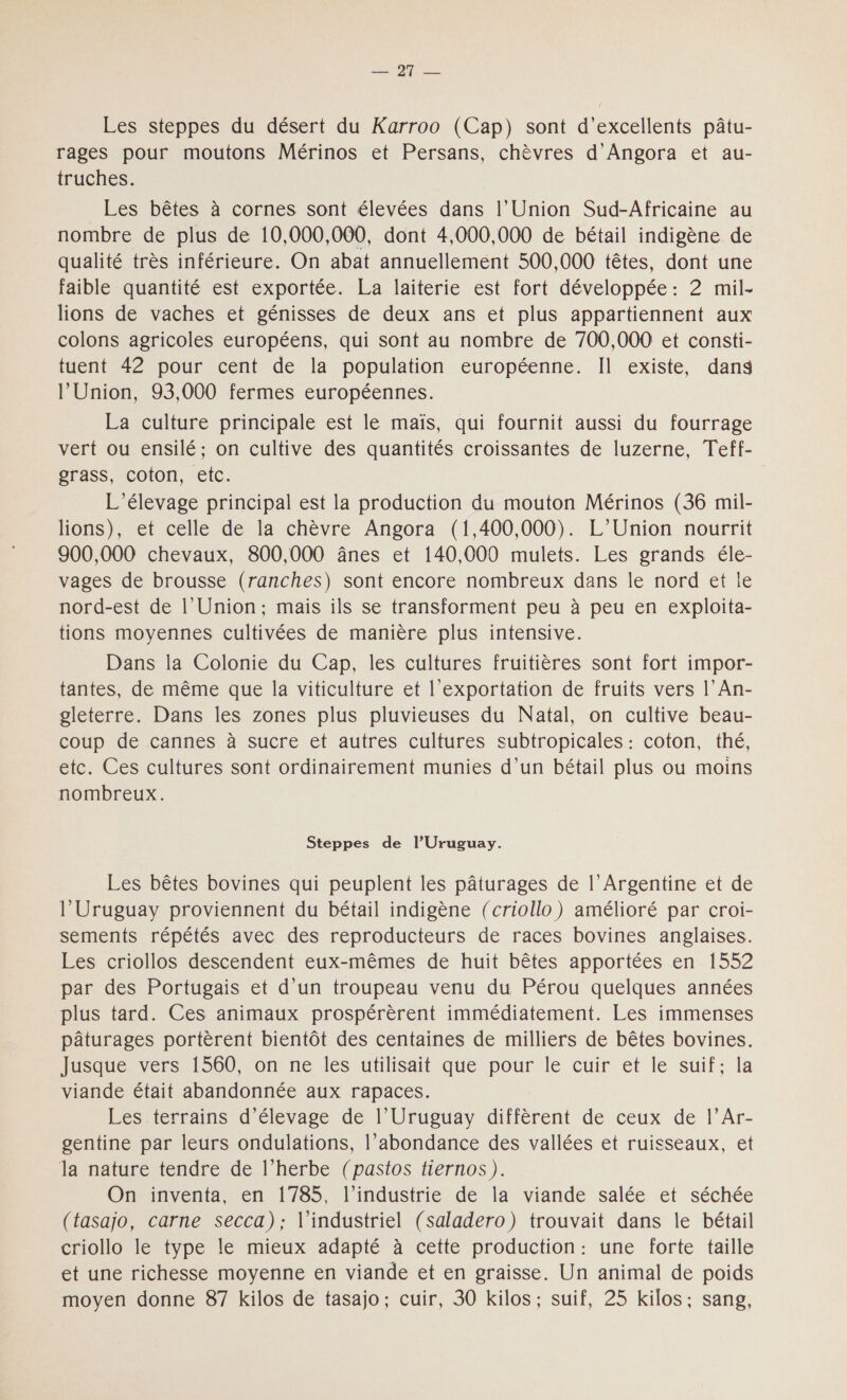 De Les steppes du désert du Karroo (Cap) sont d'excellents pâtu- rages pour moutons Mérinos et Persans, chèvres d’Angora et au- truches. Les bêtes à cornes sont élevées dans l’Union Sud-Africaine au nombre de plus de 10,000,000, dont 4,000,000 de bétail indigène de qualité très inférieure. On abat annuellement 500,000 têtes, dont une faible quantité est exportée. La laiterie est fort développée: 2 mil- lions de vaches et génisses de deux ans et plus appartiennent aux colons agricoles européens, qui sont au nombre de 700,000 et consti- tuent 42 pour cent de la population européenne. Il existe, dans l’Union, 93,000 fermes européennes. La culture principale est le maïs, qui fournit aussi du fourrage vert ou ensilé; on cultive des quantités croissantes de Iuzerne, Teff- grass, coton, etc. L'élevage principal est la production du mouton Mérinos (36 mil- lions), et celle de la chèvre Angora (1,400,000). L'Union nourrit 900,000 chevaux, 800,000 ânes et 140,000 mulets. Les grands éle- vages de brousse (ranches) sont encore nombreux dans le nord et le nord-est de l'Union; mais ils se transforment peu à peu en exploita- tions moyennes cultivées de manière plus intensive. Dans la Colonie du Cap, les cultures fruitières sont fort impor- tantes, de même que la viticulture et l'exportation de fruits vers l’An- gleterre. Dans les zones plus pluvieuses du Natal, on cultive beau- coup de cannes à sucre et autres cultures subtropicales : coton, thé, etc. Ces cultures sont ordinairement munies d’un bétail plus ou moins nombreux. Steppes de l’Uruguay. Les bêtes bovines qui peuplent les pâturages de l’Argentine et de l’Uruguay proviennent du bétail indigène (criollo) amélioré par croi- sements répétés avec des reproducteurs de races bovines anglaises. Les criollos descendent eux-mêmes de huit bêtes apportées en 1552 par des Portugais et d’un troupeau venu du Pérou quelques années plus tard. Ces animaux prospérèrent immédiatement. Les immenses pâturages portèrent bientôt des centaines de milliers de bêtes bovines. Jusque vers 1560, on ne les utilisait que pour le cuir et le suif; la viande était abandonnée aux rapaces. Les terrains d'élevage de l’Uruguay diffèrent de ceux de l’Ar- gentine par leurs ondulations, l’abondance des vallées et ruisseaux, et la nature tendre de l’herbe (pastos tiernos). On inventa, en 1785, l’industrie de la viande salée et séchée (tasajo, carne secca); l'industriel (saladero) trouvait dans le bétail criollo le type le mieux adapté à cette production: une forte taille et une richesse moyenne en viande et en graisse. Un animal de poids moyen donne 87 kilos de tasajo; cuir, 30 kilos; suif, 25 kilos: sang,