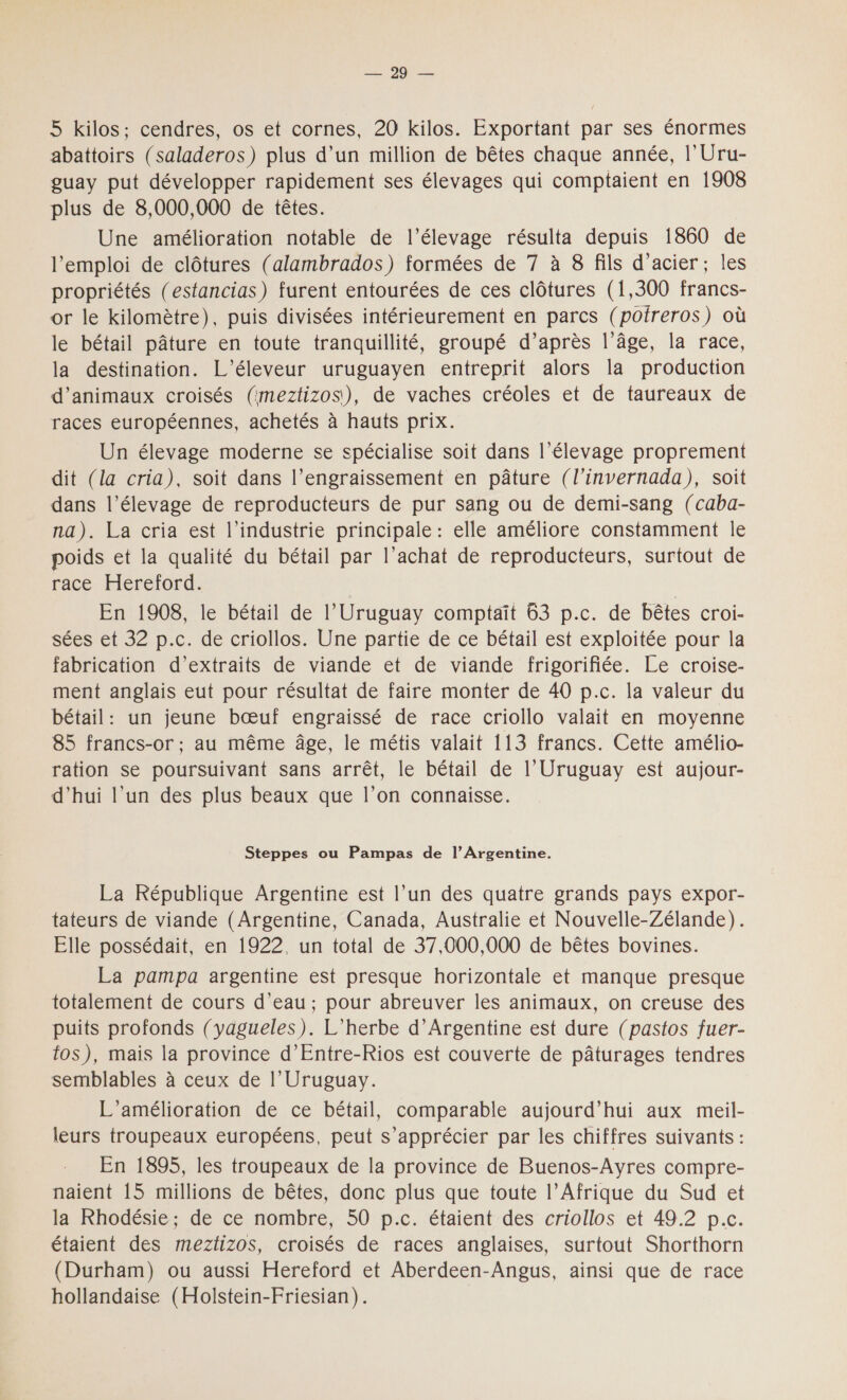 PU Es 5 kilos; cendres, os et cornes, 20 kilos. Exportant par ses énormes abattoirs (saladeros) plus d’un million de bêtes chaque année, l'Uru- guay put développer rapidement ses élevages qui comptaient en 1908 plus de 8,000,000 de têtes. Une amélioration notable de l'élevage résulta depuis 1860 de l'emploi de clôtures (alambrados) formées de 7 à 8 fils d'acier; les propriétés (estancias) furent entourées de ces clôtures (1,300 francs- or le kilomètre), puis divisées intérieurement en parcs (poireros) où le bétail pâture en toute tranquillité, groupé d’après l’âge, la race, la destination. L’éleveur uruguayen entreprit alors la production d'animaux croisés (imeztizos), de vaches créoles et de taureaux de races européennes, achetés à hauts prix. Un élevage moderne se spécialise soit dans l'élevage proprement dit (la cria), soit dans l’engraissement en pâture (l'invernada), soit dans l'élevage de reproducteurs de pur sang ou de demi-sang (caba- na). La cria est l’industrie principale: elle améliore constamment le poids et la qualité du bétail par l'achat de reproducteurs, surtout de race. Héretord. En 1908, le bétail de l’'Uruguay comptaït 63 p.c. de bêtes croi- sées et 32 p.c. de criollos. Une partie de ce bétail est exploitée pour la fabrication d'extraits de viande et de viande frigorifiée. Le croise- ment anglais eut pour résultat de faire monter de 40 p.c. la valeur du bétail: un jeune bœuf engraissé de race criollo valait en moyenne 85 francs-or ; au même âge, le métis valait 113 francs. Cette amélio- ration se poursuivant sans arrêt, le bétail de l’Uruguay est aujour- d’hui l’un des plus beaux que l’on connaisse. Steppes ou Pampas de l’Argentine. La République Argentine est l’un des quatre grands pays expor- tateurs de viande (Argentine, Canada, Australie et Nouvelle-Zélande). Elle possédait, en 1922, un total de 37,000,000 de bêtes bovines. La pampa argentine est presque horizontale et manque presque totalement de cours d’eau; pour abreuver les animaux, on creuse des puits profonds (yagueles). L’herbe d’Argentine est dure (pastos fuer- t0$), mais la province d’Entre-Rios est couverte de pâturages tendres semblables à ceux de l’Uruguay. L'amélioration de ce bétail, comparable aujourd’hui aux meil- leurs troupeaux européens, peut s’apprécier par les chiffres suivants : En 1895, les troupeaux de la province de Buenos-Ayres compre- naient 15 millions de bêtes, donc plus que toute l’Afrique du Sud et la Rhodésie; de ce nombre, 50 p.c. étaient des criollos et 49.2 p.c. étaient des meztizos, croisés de races anglaises, surtout Shorthorn (Durham) ou aussi Hereford et Aberdeen-Angus, ainsi que de race hollandaise (Holstein-Friesian).