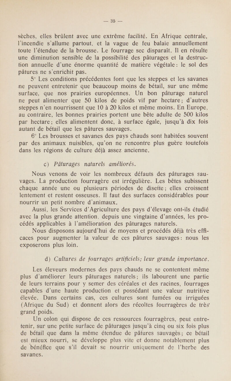 LES NE sèches, elles brûlent avec une extrême facilité. En Afrique centrale, l'incendie s'allume partout, et la vague de feu balaie annuellement toute l’étendue de la brousse. Le fourrage sec disparaît. Il en résulte une diminution sensible de la possibilité des pâturages et la destruc- tion annuelle d’une énorme quantité de matière végétale : le sol des pâtures ne s enrichit pas. 5° Les conditions précédentes font que les steppes et les savanes ne peuvent entretenir que beaucoup moins de bétail, sur une même surface, que nos prairies européennes. Un bon pâturage naturel ne peut alimenter que 50 kilos de poids vif par hectare; d’autres steppes n'en nourrissent que 10 à 20 kilos et même moins. En Europe, au contraire, les bonnes prairies portent une bête adulte de 500 kilos par hectare, elles alimentent donc, à surface égale, jusqu'à dix fois autant de bétail que les pâtures sauvages. 6° Les brousses et savanes des pays chauds sont habitées souvent par des animaux nuisibles, qu’on ne rencontre plus guère toutefois dans les régions de culture déjà assez ancienne. c) Pâturages naturels améliorés. Nous venons de voir les nombreux défauts des pâturages sau- vages. La production fourragère est irrégulière. Les bêtes subissent chaque année une ou plusieurs périodes de disette; elles croissent lentement et restent osseuses. Il faut des surfaces considérables pour nourrir un petit nombre d'animaux. Aussi, les Services d'Agriculture des pays d'élevage ont-ils étudié avec la plus grande attention, depuis une vingtaine d'années, les pro- cédés applicables à l’amélioration des pâturages naturels. Nous disposons aujourd’hui de moyens et procédés déjà très effi- caces pour augmenter la valeur de ces pâtures sauvages: nous les exposerons plus loin. d) Cultures de fourrages artificiels; leur grande importance. Les éleveurs modernes des pays chauds ne se contentent même plus d'améliorer leurs pâturages naturels; ils labourent une partie de leurs terrains pour y semer des céréales et des racines, fourrages capables d’une haute production et possédant une valeur nutritive élevée. Dans certains cas, ces cultures sont fumées ou irriguées (Afrique du Sud) et donnent alors des récoltes fourragères de très' grand poids. | Un colon qui dispose de ces ressources fourragères, peut entre- tenir, sur une petite surface de pâturages jusqu’à cinq ou six fois plus de bétail que dans la même étendue de pâtures sauvagès: ce bétail est mieux nourri, se développe plus vite et donne notablement plus de bénéfice que s’il devait se nourrir uniquement de l'herbe des savanes.