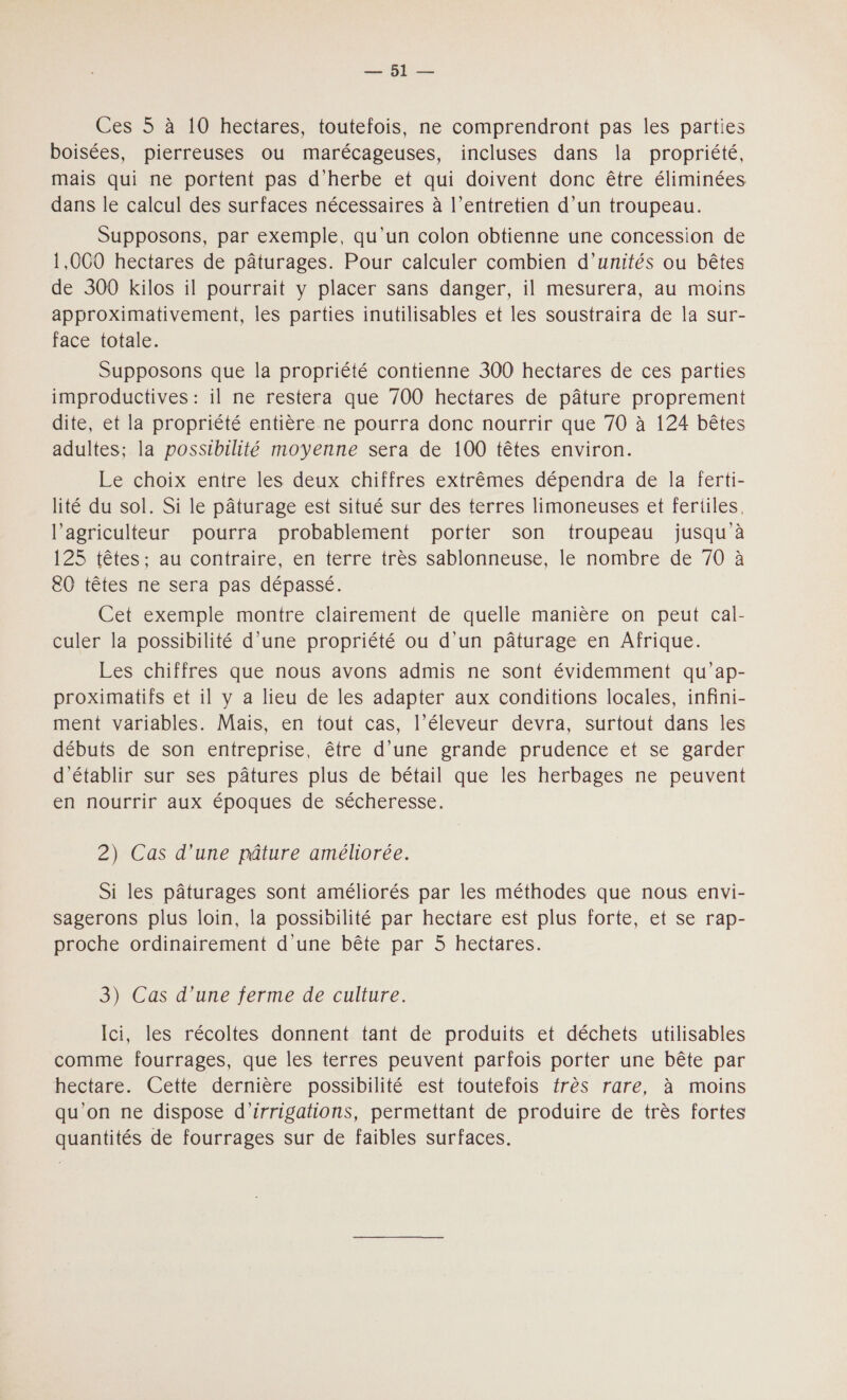 ee: Lies Ces 5 à 10 hectares, toutefois, ne comprendront pas les parties boisées, pierreuses ou marécageuses, incluses dans la propriété, mais qui ne portent pas d'herbe et qui doivent donc être éliminées dans le calcul des surfaces nécessaires à l’entretien d’un troupeau. Supposons, par exemple, qu’un colon obtienne une concession de 1,000 hectares de pâturages. Pour calculer combien d'unités ou bêtes de 300 kilos il pourrait y placer sans danger, il mesurera, au moins approximativement, les parties inutilisables et les soustraira de la sur- face totale. Supposons que la propriété contienne 300 hectares de ces parties improductives : il ne restera que 700 hectares de pâture proprement dite, et la propriété entière ne pourra donc nourrir que 70 à 124 bêtes adultes; la possibilité moyenne sera de 100 têtes environ. Le choix entre les deux chiffres extrêmes dépendra de la ferti- lité du sol. Si le pâturage est situé sur des terres limoneuses et fertiles, l’agriculteur pourra probablement porter son troupeau jusqu à P2Stiètes: at contraire, en terre très sablonneuse, le nombre de 70:à e0 têtes ne sera pas dépassé. Cet exemple montre clairement de quelle manière on peut cal- culer la possibilité d’une propriété ou d’un pâturage en Afrique. Les chiffres que nous avons admis ne sont évidemment qu'ap- proximatifs et il y a lieu de les adapter aux conditions locales, infini- ment variables. Mais, en tout cas, l’éleveur devra, surtout dans les débuts de son entreprise, être d’une grande prudence et se garder d'établir sur ses pâtures plus de bétail que les herbages ne peuvent en nourrir aux époques de sécheresse. 2) Cas d’une pâture améliorée. Si les pâturages sont améliorés par les méthodes que nous envi- sagerons plus loin, la possibilité par hectare est plus forte, et se rap- proche ordinairement d'une bête par 5 hectares. 3) Cas d’une ferme de culture. Ici, les récoltes donnent tant de produits et déchets utilisables comme fourrages, que les terres peuvent parfois porter une bête par hectare. Cette dernière possibilité est toutefois frès rare, à moins qu'on ne dispose d'’irrigations, permettant de produire de très fortes quantités de fourrages sur de faibles surfaces.