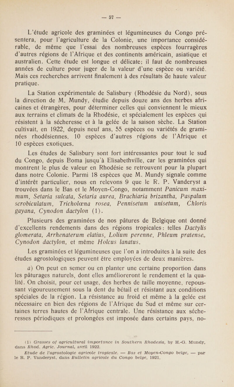 L'étude agricole des graminées et légumineuses du Congo pré- sentera, pour l’agriculture de la Colonie, une importance considé- rable, de même que l'essai des nombreuses espèces fourragères d’autres régions de l'Afrique et des continents américain, asiatique et australien. Cette étude est longue et délicate; il faut de nombreuses années de culture pour juger de la valeur d’une espèce ou variété. Mais ces recherches arrivent finalement à des résultats de haute valeur pratique. La Station expérimentale de Salisbury (Rhodésie du Nord), sous la direction de M. Mundy, étudie depuis douze ans des herbes afri- çaines et étrangères, pour déterminer celles qui conviennent le mieux aux terrains et climats de la Rhodésie, et spécialement les espèces qui résistent à la sécheresse et à la gelée de la saison sèche. La Station cultivait, en 1922, depuis neuf ans, 55 espèces ou variétés de grami- nées rhodésiennes, 10 espèces d’autres régions de l'Afrique et 10 espèces exotiques. Les études de Salisbury sont fort intéressantes pour tout le sud du Congo, depuis Boma jusqu à Elisabethville, car les graminées qui montrent le plus de valeur en Rhodésie se retrouvent pour la plupart dans notre Colonie. Parmi 18 espèces que M. Mundy signale comme d'intérêt particulier, nous en relevons 9 que le R. P. Vanderyst a trouvées dans le Bas et le Moyen-Congo, notamment Panicum maxi- mum, Setaria sulcata, Setaria aurea, Brachiaria brizantha, Paspalum scrobiculatum, Tricholæna rosea, Pennisetum unisetum, Chloris gayana, Cynodon dactylon (1). Plusieurs des graminées de nos pâtures de Belgique ont donné d'excellents rendements dans des régions tropicales : telles Dactylis glomerata, Arrhenaterum elatius, Lolium perenne, Phleum pratense, Cynodon dactylon, et même Holcus lanatus. Les graminées et légumineuses que l’on a introduites à la suite des études agrostologiques peuvent être employées de deux manières. a) On peut en semer ou en planter une certaine proportion dans les pâturages naturels, dont elles amélioreront le rendement et la qua- lité. On choisit, pour cet usage, des herbes de taille moyenne, repous- sant vigoureusement sous la dent du bétail et résistant aux conditions spéciales de la région. La résistance au froid et même à la gelée est nécessaire en bien des régions de l'Afrique du Sud et même sur cer- taines terres hautes de l’Afrique centrale. Une résistance aux séche- resses périodiques et prolongées est imposée dans certains pays, no- (1) Grasses of agricultural importance in Southern Rhodesia, by H.-G. Mundy, dans Rhod. Agric. Journal, avril 1922. Etude de l’agrostologie agricole tropicale. — Bas et Moyen-Congo belge, — par le R. P. Vanderyst, dans Bulletin agricole du Congo belge, 1921.