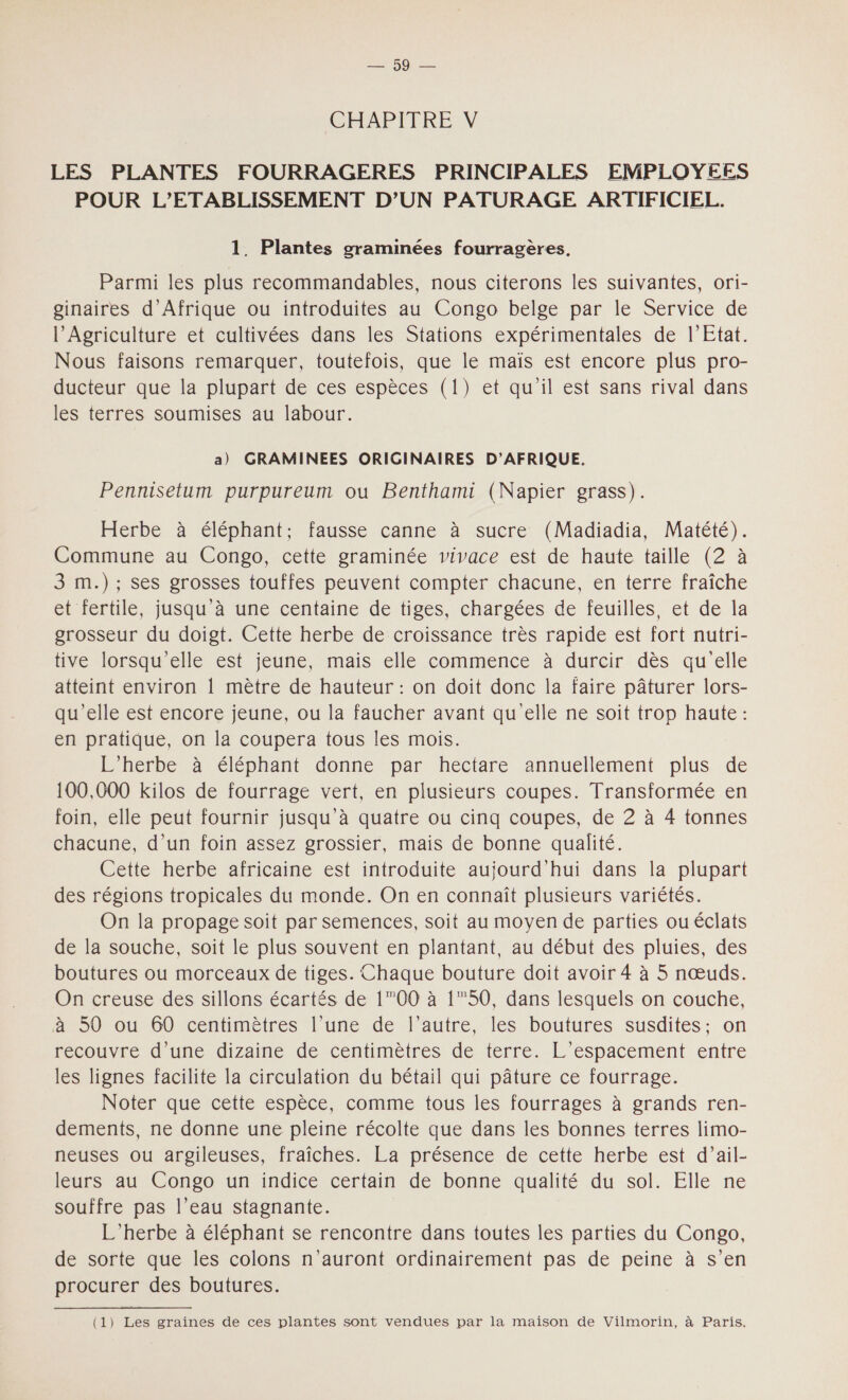 PdPrO 2 CHAPITRE V LES PLANTES FOURRAGERES PRINCIPALES EMPLOYEES POUR L’ETABLISSEMENT D'UN PATURAGE ARTIFICIEL. 1. Plantes graminées fourragères. Parmi les plus recommandables, nous citerons les suivantes, ori- ginaires d'Afrique ou introduites au Congo belge par le Service de l'Agriculture et cultivées dans les Stations expérimentales de l'Etat. Nous faisons remarquer, toutefois, que le maïs est encore plus pro- ducteur que la plupart de ces espèces (1) et qu'il est sans rival dans les terres soumises au labour. a) GRAMINEES ORIGINAIRES D'AFRIQUE. Pennisetum purpureum ou Benthami (Napier grass). Herbe à éléphant; fausse canne à sucre (Madiadia, Matété). Commune au Congo, cette graminée vivace est de haute taille (2 à 3 m.); ses grosses touffes peuvent compter chacune, en terre fraîche et fertile, jusqu'à une centaine de tiges, chargées de feuilles, et de la grosseur du doigt. Cette herbe de croissance très rapide est fort nutri- tive lorsqu'elle est jeune, mais elle commence à durcir dès qu'elle atteint environ 1 mètre de hauteur : on doit donc la faire pâturer lors- qu’elle est encore jeune, ou la faucher avant qu elle ne soit trop haute : en pratique, on la coupera tous les mois. L’herbe à éléphant donne par hectare annuellement plus de 100,000 kilos de fourrage vert, en plusieurs coupes. Transformée en foin, elle peut fournir jusqu'à quatre ou cinq coupes, de 2 à 4 tonnes chacune, d’un foin assez grossier, mais de bonne qualité. Cette herbe africaine est introduite aujourd'hui dans la plupart des régions tropicales du monde. On en connaît plusieurs variétés. On la propage soit par semences, soit au moyen de parties ou éclats de la souche, soit le plus souvent en plantant, au début des pluies, des boutures ou morceaux de tiges. Chaque bouture doit avoir 4 à 5 nœuds. On creuse des sillons écartés de 100 à 1”50, dans lesquels on couche, à 50 ou 60 centimètres l’une de l’autre, les boutures susdites: on recouvre d’une dizaine de centimètres de terre. L’espacement entre les lignes facilite la circulation du bétail qui pâture ce fourrage. Noter que cette espèce, comme tous les fourrages à grands ren- dements, ne donne une pleine récolte que dans les bonnes terres limo- neuses ou argileuses, fraîches. La présence de cette herbe est d’ail- leurs au Congo un indice certain de bonne qualité du sol. Elle ne souffre pas l’eau stagnante. L’herbe à éléphant se rencontre dans toutes les parties du Congo, de sorte que les colons n'auront ordinairement pas de peine à s’en procurer des boutures. ——_— (1) Les graines de ces plantes sont vendues par la maison de Vilmorin, à Paris.