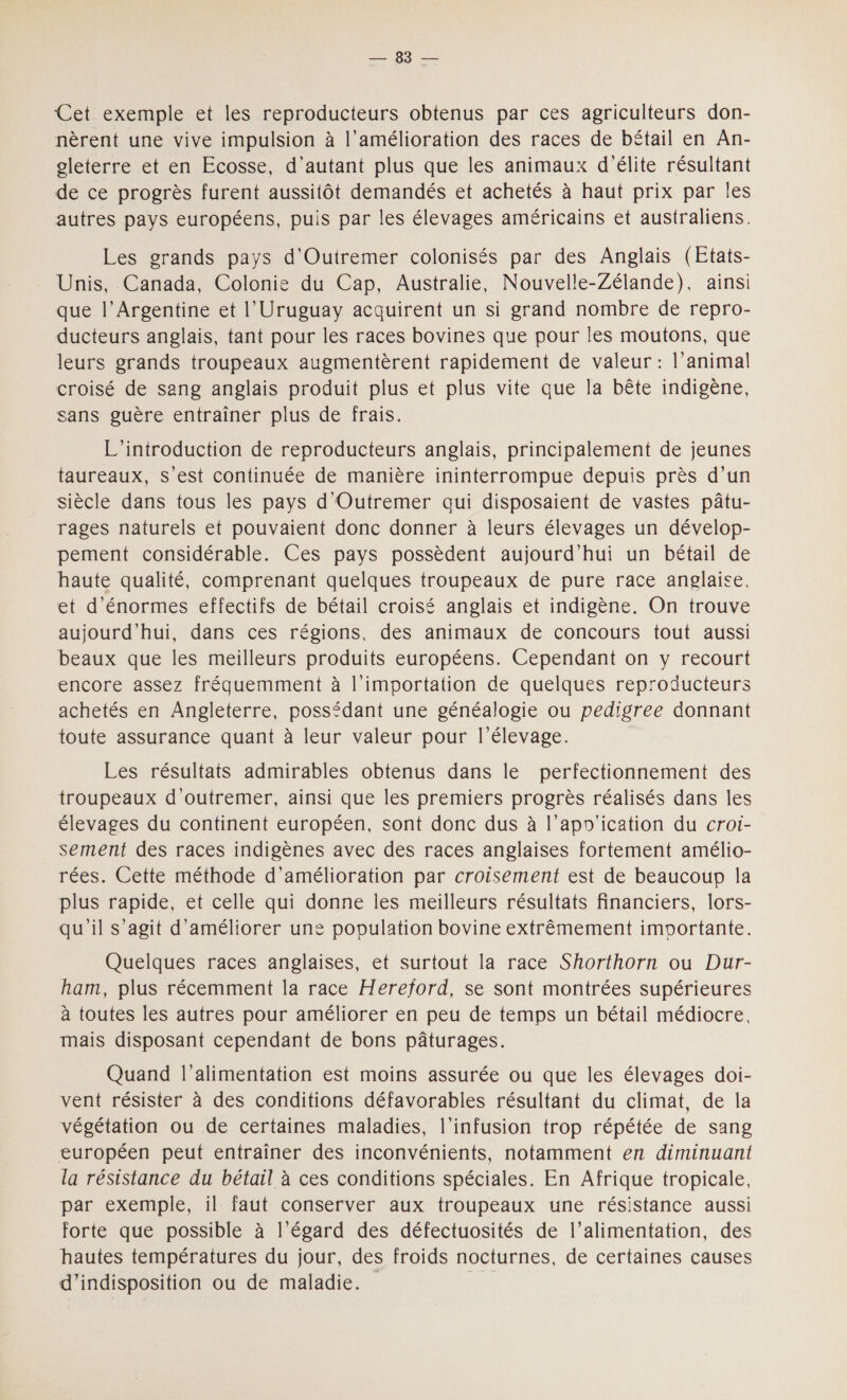 NS Cet exemple et les reproducteurs obtenus par ces agriculteurs don- nèrent une vive impulsion à l’amélioration des races de bétail en An- oleterre et en Ecosse, d'autant plus que les animaux d'élite résultant de ce progrès furent aussitôt demandés et achetés à haut prix par les autres pays européens, puis par les élevages américains et australiens. Les grands pays d'Outremer colonisés par des Anglais (Etats- Unis, Canada, Colonie du Cap, Australie, Nouvelle-Zélande), ainsi que l'Argentine et l’Uruguay acquirent un si grand nombre de repro- ducteurs anglais, tant pour les races bovines que pour les moutons, que leurs grands troupeaux augmentèrent rapidement de valeur : l’animal croisé de sang anglais produit plus et plus vite que la bête indigène, sans guère entraîner plus de frais. L'introduction de reproducteurs anglais, principalement de jeunes taureaux, S’est continuée de manière ininterrompue depuis près d’un siècle dans tous les pays d'Outremer qui disposaient de vastes pâtu- rages naturels et pouvaient donc donner à leurs élevages un dévelop- pement considérable. Ces pays possèdent aujourd'hui un bétail de haute qualité, comprenant quelques troupeaux de pure race anglaise, et d'énormes effectifs de bétail croisé anglais et indigène. On trouve aujourd'hui, dans ces régions, des animaux de concours tout aussi beaux que les meilleurs produits européens. Cependant on y recourt encore assez fréquemment à l'importation de quelques reproducteurs achetés en Angleterre, possédant une généalogie ou pedigree donnant toute assurance quant à leur valeur pour l'élevage. Les résultats admirables obtenus dans le perfectionnement des troupeaux d'outremer, ainsi que les premiers progrès réalisés dans les élevages du continent européen, sont donc dus à l’apo'ication du croi- sement des races indigènes avec des races anglaises fortement amélio- rées. Cette méthode d'amélioration par croisement est de beaucoup la plus rapide, et celle qui donne les meilleurs résultats financiers, lors- qu'il s’agit d'améliorer une population bovine extrêmement imoortante. Quelques races anglaises, et surtout la race Shorthorn ou Dur- ham, plus récemment la race Hereford, se sont montrées supérieures à toutes les autres pour améliorer en peu de temps un bétail médiocre, mais disposant cependant de bons pâturages. Quand l'alimentation est moins assurée ou que les élevages doi- vent résister à des conditions défavorables résultant du climat, de la végétation ou de certaines maladies, l’infusion trop répétée de sang européen peut entraîner des inconvénients, notamment en diminuant la résistance du bétail à ces conditions spéciales. En Afrique tropicale, par exemple, il faut conserver aux troupeaux une résistance aussi forte que possible à l’égard des défectuosités de l’alimentation, des hautes températures du jour, des froids nocturnes, de certaines causes d’indisposition ou de maladie.