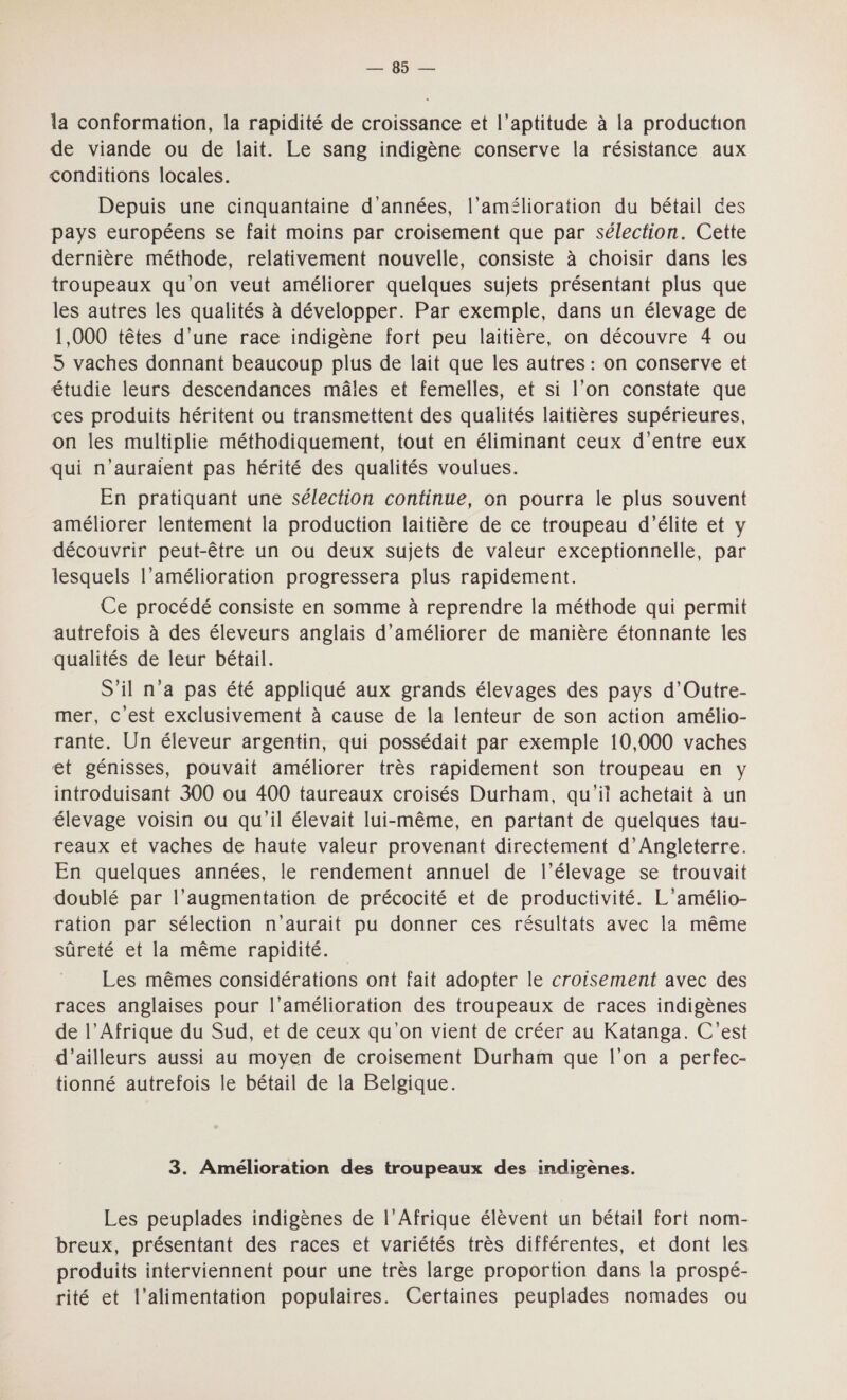 POP la conformation, la rapidité de croissance et l'aptitude à la production de viande ou de lait. Le sang indigène conserve la résistance aux conditions locales. Depuis une cinquantaine d'années, l'amélioration du bétail des pays européens se fait moins par croisement que par sélection. Cette dernière méthode, relativement nouvelle, consiste à choisir dans les troupeaux qu’on veut améliorer quelques sujets présentant plus que les autres les qualités à développer. Par exemple, dans un élevage de 1,000 têtes d’une race indigène fort peu laitière, on découvre 4 ou 5 vaches donnant beaucoup plus de lait que les autres : on conserve et étudie leurs descendances mâles et femelles, et si l’on constate que ces produits héritent ou transmettent des qualités laitières supérieures, on les multiplie méthodiquement, tout en éliminant ceux d’entre eux qui n'auraient pas hérité des qualités voulues. En pratiquant une sélection continue, on pourra le plus souvent améliorer lentement la production laitière de ce troupeau d'élite et y découvrir peut-être un ou deux sujets de valeur exceptionnelle, par lesquels l’amélioration progressera plus rapidement. Ce procédé consiste en somme à reprendre la méthode qui permit autrefois à des éleveurs anglais d'améliorer de manière étonnante les qualités de leur bétail. S'il n’a pas été appliqué aux grands élevages des pays d’Outre- mer, c'est exclusivement à cause de la lenteur de son action amélio- rante. Un éleveur argentin, qui possédait par exemple 10,000 vaches et génisses, pouvait améliorer très rapidement son troupeau en y introduisant 300 ou 400 taureaux croisés Durham, qu'it achetait à un élevage voisin ou qu'il élevait lui-même, en partant de quelques tau- reaux et vaches de haute valeur provenant directement d'Angleterre. En quelques années, le rendement annuel de l'élevage se trouvait doublé par l’augmentation de précocité et de productivité. L'’amélio- ration par sélection n'aurait pu donner ces résultats avec la même sûreté et la même rapidité. Les mêmes considérations ont fait adopter le croisement avec des races anglaises pour l’amélioration des troupeaux de races indigènes de l’Afrique du Sud, et de ceux qu'on vient de créer au Katanga. C'est d’ailleurs aussi au moyen de croisement Durham que l’on a perfec- tionné autrefois le bétail de la Belgique. 3. Amélioration des troupeaux des indigènes. Les peuplades indigènes de l'Afrique élèvent un bétail fort nom- breux, présentant des races et variétés très différentes, et dont les produits interviennent pour une très large proportion dans la prospé- rité et l'alimentation populaires. Certaines peuplades nomades ou