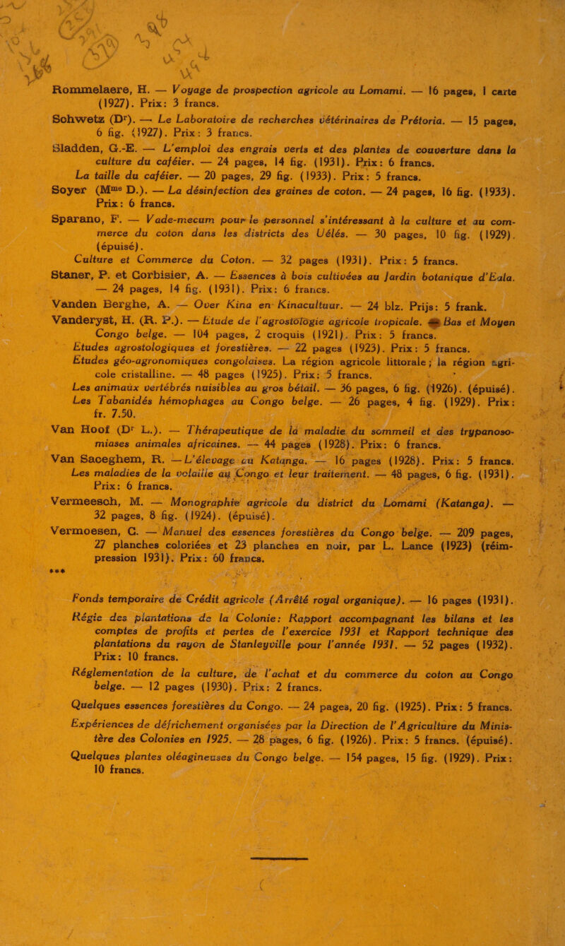 4 \x Rommelaere, H. — Voyage de prospection agricole au Lomami. — 16 pages, | carte (1927). Prix: 3 francs. Schwetz (Dr). — Le Laboratoire de recherches vétérinaires de Prétoria. — 15 pages, 6 fig. 41927). Prix: 3 francs. culture du caféier. — 24 pages, 14 fig. (1931). Prix: 6 francs. La taille du caféier. — 20 pages, 29 fig. (1933). Prix: 5 francs. Soyer (Mme D.). — La désinfection des graines de coton. — 24 pages, 16 fig. (1933). Prix: 6 francs. Sparano, FE. — Vade-mecum pour le personnel s'intéressant à la culture et au com- merce du coton dans les districts des Uélés. — 30 pages, 10 fig. (1929). (épuisé). Culture et Commerce du Coton. — 32 pages (193i). Prix: 5 francs. Staner, P. et Corbisier, A. — Essences à bois cultivées au Jardin botanique d'Eala. —. 24 pages, 14 fig. (1931). Prix: 6 francs. Vanden Berghe, A. — Over Kina en Kinacultuur. — 24 biz. Prijs: 5 frank. Vanderyst, H. (R. P.). — Etude de l'agrostologie agricole tropicale. æ Bas et Moyen Congo belge. — 104 pages, 2 croquis (1921). Prix: 5 francs. Études agrostologiques et forestières. — 22 pages (1923). Prix: 5 francs. . Études géo-agronomiques congolaises. La région agricole littorale ; ja région agri- cole cristalline. — 48 pages (1925). Prix: 5 francs. Les animaux vertébrés nuisibles au gros bétail. — 36 pages, 6 fig. (1926). (épuisé). Les Tabanidés hémophages au Congo belge. —— 26 vou 4 fig. (1929). Prix: fr. 7.50. Van Hoof (D' L.). — Thérapeutique de ia maladie du sommeil et des trypanoso- ë miases animales africaines. —— 44 pages (1928). Prix: 6 francs. Van Saceghem, R. — L'élevage cu Katanga. — 16 pages (1928). Prix: 5 francs. Les maladies de la volaiile au Congo et leur traiternent. — 48 ose 6 fig. HER Prix: 6 francs. Vermeesch, M. — Monographie FER du Uistrict du Lémami { Katanga). 32 pages, 8 fig. (1924). (épuisé). 27 planches coloriées et 23 planches en noir, par L. Lance (1923) (réim- pression 1931): Prix: 60 france, j Fonds temporaire e Crédit Re (Arrêté royal organique). — 16 pages (1931). Régie des plantations de la Colonie: Rapport accompagnant les bilans ét les comptes de profits et pertes de l'exercice 1931 et Rapport technique des plantations du rayon de Stanleyville pour l’année 1931. — 52 pages (1932). Prix: 10 francs. belge. — 12 pages (1930). Prix: 2 francs. Quelques essences forestières du Congo. -— 24 pages, 20 fig. (1925). Prix: 5 francs. Expériences de défrichement organisées par la Direction de l’ Agriculture du Minis- Quelques plantes oléagineuses du Congo belge. — 154 pages, 15 fig. (1929). Prix: 10 francs. us