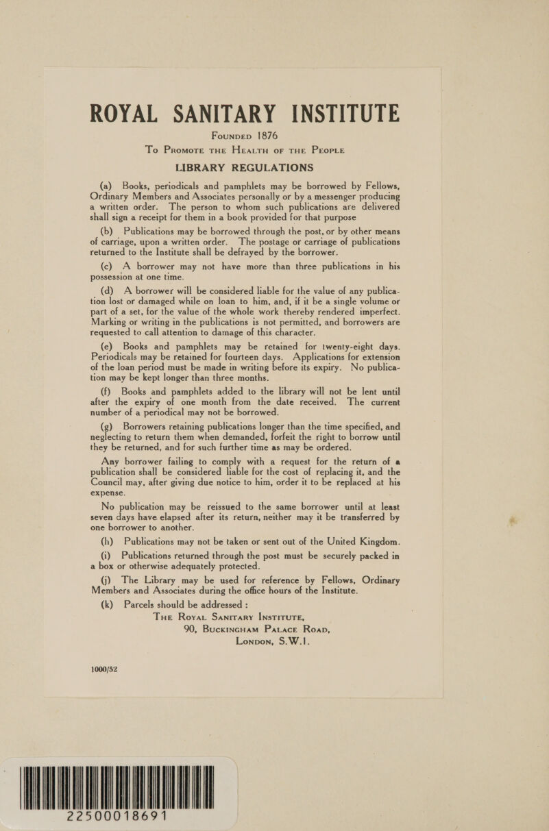 ROYAL SANITARY INSTITUTE Founpep 1876 To Promote tHE HeEacTH oF THE PEOPLE LIBRARY REGULATIONS (a) Books, periodicals and pamphlets may be borrowed by Fellows, Ordinary Members and Associates personally or by a messenger producing a written order. The person to whom such publications are delivered shall sign a receipt for them in a book provided for that purpose (b) Publications may be borrowed through the post, or by other means of carriage, upon a written order. The postage or carriage of publications returned to the Institute shall be defrayed by the borrower. (c) A borrower may not have more than three publications in his possession at one time. (d) A borrower will be considered liable for the value of any publica- tion lost or damaged while on loan to him, and, if it be a single volume or part of a set, for the value of the whole work thereby rendered imperfect. Marking or writing in the publications is not permitted, and borrowers are requested to call attention to damage of this character. (e) Books and pamphlets may be retained for twenty-eight days. Periodicals may be retained for fourteen days. Applications for extension of the loan period must be made in writing before its expiry. No publica- tion may be kept longer than three months. (f) Books and pamphlets added to the library will not be lent until after the expiry of one month from the date received. The current number of a periodical may not be borrowed. (g) Borrowers retaining publications longer than the time specified, and neglecting to return them when demanded, forfeit the right to borrow until they be returned, and for such further time as may be ordered. Any borrower failing to comply with a request for the return of a publication shall be considered liable for the cost of replacing it, and the Council may, after giving due notice to him, order it to be replaced at his expense. No publication may be reissued to the same borrower until at least seven days have elapsed after its return, neither may it be transferred by one borrower to another. (h) Publications may not be taken or sent out of the United Kingdom. (i) Publications returned through the post must be securely packed in a box or otherwise adequately protected. (j) The Library may be used for reference by Fellows, Ordinary Members and Associates during the office hours of the Institute. (k) Parcels should be addressed : Tue Royar Sanitary INstTITUTE, 90, BuckincHam Patrace Roan, Lonpon, S.W.1. 1000/52 NNN