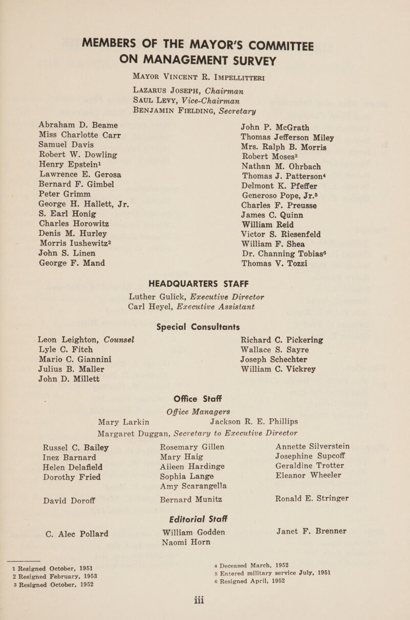 Abraham D. Beame Miss Charlotte Carr Samuel Davis Robert W. Dowling Henry Epstein! Lawrence E. Gerosa Bernard F.. Gimbel Peter Grimm S. Earl Honig Charles Horowitz Denis M. Hurley Morris Iushewitz2 John S. Linen George F. Mand HEADQUARTERS STA John P. McGrath Thomas Jefferson Miley Mrs. Ralph B. Morris Robert Moses? Nathan M. Ohrbach Thomas J. Patterson4 Delmont K. Pfeffer Generoso Pope, Jr.5 Charles F. Preusse James C. Quinn William Reid Victor S. Riesenfeld William F. Shea Dr. Channing Tobiasé Thomas V. Tozzi FF Special Consultants Lyle C. Fitch Mario C. Giannini Julius B. Maller John D. Millett Office Staff Office Managers Richard C. Pickering Wallace S. Sayre Joseph Schechter William C. Vickrey Russel C. Bailey Inez Barnard Helen Delafield Dorothy Fried David Doroff C. Alec Pollard 1 Resigned October, 1951 2 Resigned February, 1953 3 Resigned October, 1952 Rosemary Gillen Mary Haig Aileen Hardinge Sophia Lange Amy Scarangella Bernard Munitz Editorial Staff William Godden Naomi Horn Annette Silverstein Josephine Supcoff Geraldine Trotter Eleanor Wheeler Ronald E. Stringer Janet F. Brenner ili