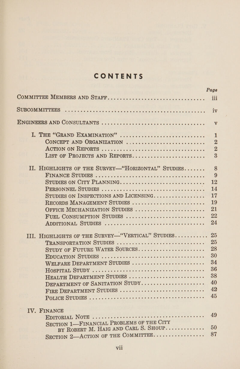 CONTENTS Page Corr he MEMBERS ANDiS TARR cic so essei asses Gin utd sx es caversverercc Go's iii PUBCOMMITTEES ooo. 0 sls ojos oto e004 6 oe Spice RODS cas eos ES are carancis tenes ee iv ENGINEERS AND CONSULTANTS .........0000- oO ae aS areca ree V i Tae GRAND HOXAMINATION”: 27055 Ei eel ee ee OPA ee ik CONCEPT AND ORGANIZATION .......... Bieta me eb as : 2 POTION ON REPORTS. 002% oes ce Poe ee 0 ee FORRES Sia Z LIST’OF PROJECTS AND REPORTS it ooo ose. ona ob cee eas 3 II. HIGHLIGHTS OF THE SURVEY—“HORIZONTAL” STUDIES....... 8 FEIN ANCE STUDIES at re. a Sits Bers ale Seles aos. hs eas 9 SPOBIES.ON.GCIEY PLANNING... 7.020 sore Ta. ck WZ EPRSON NEE OP UDENS -. su eWie s ie ack snore os. 6 hace ae Pele ew ee 14 STUDIES ON INSPECTIONS AND LICENSING.......-2.cccceece 17 RECORDS MANAGEMENT STUDIES ..:.0. 0.00 ccc ce cess cee 19 OFFICE MECHANIZATION STUDIES ........ccccccccscccucs at PUP CONSUMPTION STUDIES: fo. ee oc aoe che Nae eens 22 A BDITIONAL SPUDINS Sos Oe. CEE rs oe OP ESOT aa os 24 Ill. HIGHLIGHTS OF THE SURVEY—“VERTICAL” STUDIES........... 25 MRANGPORTATION: STUDIEG “.'.7.)e7s'sie'e's's bee + cate t's Wiebe 6 6 bw e's 20 SruDY OF FUTURE WATER SOURCES... ..2..000ceccseseves 28 PR M@ATION® SEU DING + oN es os C20 see ete eee bos be was ok 6 30 WELFARE DEPARTMENT OTUDIES 21... 0.00 Seco he te ww oe 34 PGSM IS TUDY Sigs Core reve tale Se ecls stele es e995 «66 36 HEALTH DEPARTMENT STUDIES ...0..2 0000 cece secs ceeene 38 DEPARTMENT OF SANITATION STUDY........ccescesceeees 40 FIRE DEPARTMENT STUDIES .....-.cececccccsscreccccees 42 WGLICH STUDING a cee cs shes ose ee tc se cet ees ne wy Hees 45 IV. FINANCE EDITORIAL NOTE .....-. cece cc ec cece e cece eter eeeseees 49 SECTION 1—FINANCIAL PROBLEMS OF THE CITY BY ROBERT M. HAIG AND CARL S. SHOUP......-.-+--- 50 SECTION 2—ACTION OF THE COMMITTEE.....-.--++++++++- 87 Vil