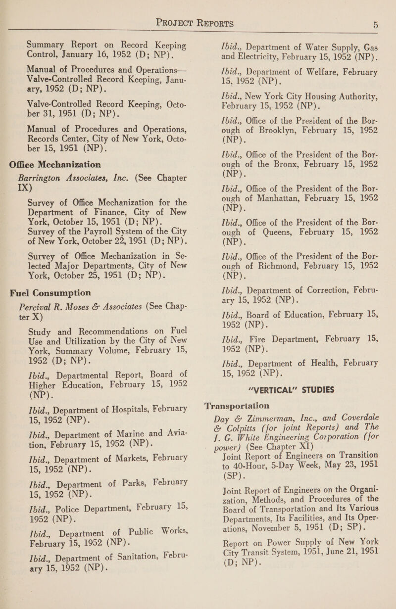 Summary Report on Record Keeping Control, January 16, 1952 (D; NP). Valve-Controlled Record Keeping, Janu- ary, 1952 (D; NP). Valve-Controlled Record Keeping, Octo- ber 31, 1951 (D; NP). Manual of Procedures and Operations, Records Center, City of New York, Octo- ber 15, 1951 (NP). Office Mechanization Barrington Associates, Inc. (See Chapter IX) Survey of Office Mechanization for the Department of Finance, City of New York, October 15, 1951 (D; NP). Survey of the Payroll System of the City of New York, October 22, 1951 (D; NP). Survey of Office Mechanization in Se- lected Major Departments, City of New York, October 25, 1951 (D; NP). Fuel Consumption Percival R. Moses &amp; Associates (See Chap- ter X) Study and Recommendations on Fuel Use and Utilization by the City of New York, Summary Volume, February 1D: 1952 (D; NP). Ibid., Departmental Report, Board of Higher Education, February 15, 1952 (NP). Ibid., Department of Hospitals, February To, 1952 (NP). Ibid., Department of Marine and Avia- tion, February 15, 1952 (NP). Ibid., Department of Markets, February 15,1992 (NP). Ibid., Department of Parks, February t5,1952, (NP). Ibid., Police Department, February 15, 1952 (NP). ‘Ibid., Department of Public Works, February 15, 1952 (NP). Ibid., Department of Sanitation, Febru- ary 15, 1952 (NP). [bid., Department of Water Supply, Gas and Electricity, February 15, 1952 (NP). [bid., Department of Welfare, February 15, 1952 (NP), Ibid., New York City Housing Authority, February 15, 1952 (NP). Ibid., Office of the President of the Bor- ough of Brooklyn, February 15, 1952 (NP). Ibid., Office of the President of the Bor- ough of the Bronx, February 15, 1952 (NP). Ibid., Office of the President of the Bor- ough of Manhattan, February 15, 1952 (NP). Ibid., Office of the President of the Bor- ough of Queens, February 15, 1952 (NP). Ibid., Office of the President of the Bor- ough of Richmond, February 15, 1952 (NP). Ibid., Department of Correction, Febru- ary 15, 1952 (NP). Ibid., Board of Education, February 15, 1952 (NP). Ibid., Fire Department, February 15, 1952 (NP). Ibid., Department of Health, February 15, 1952 (NP). “VERTICAL” STUDIES Joint Report of Engineers on Transition to 40-Hour, 5-Day Week, May 23, 1951 (SP). Joint Report of Engineers on the Organi- zation, Methods, and Procedures of the Board of Transportation and Its Various Departments, Its Facilities, and Its Oper- ations, November 5, 1951 (D; SP). Report on Power Supply of New York City Transit System, 1951, June 21, 1951 (ye INP).