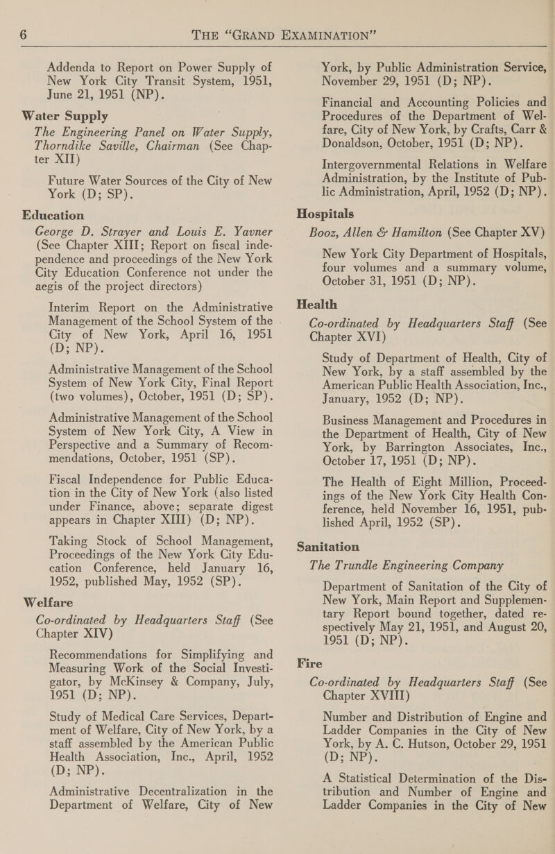 Addenda to Report on Power Supply of New York City Transit System, 1951, June 21, 1951 (NP). | Water Supply The Engineering Panel on Water Supply, Thorndike Saville, Chairman (See Chap- ter XII) Future Water Sources of the City of New York ((D: SP). Education George D. Strayer and Louis E. Yavner (See Chapter XIII; Report on fiscal inde- pendence and proceedings of the New York City Education Conference not under the aegis of the project directors) Interim Report on the Administrative City of New York, April 16, 1951 (D; NP). Administrative Management of the School System of New York City, Final Report (two volumes), October, 1951 (D; SP). Administrative Management of the School System of New York City, A View in Perspective and a Summary of Recom- mendations, October, 1951 (SP). Fiscal Independence for Public Educa- tion in the City of New York (also listed under Finance, above; separate digest appears in Chapter XIII) (D; NP). Taking Stock of School Management, Proceedings of the New York City Edu- cation Conference, held January 16, 1952, published May, 1952 (SP). Welfare Co-ordinated by Headquarters Staff (See Chapter XIV) Recommendations for Simplifying and Measuring Work of the Social Investi- gator, by McKinsey &amp; Company, July, 1951 (D; NP). Study of Medical Care Services, Depart- ment of Welfare, City of New York, by a staff assembled by the American Public Health Association, Inc., April, 1952 (Ds NP): Administrative Decentralization in the Department of Welfare, City of New York, by Public Administration Service, November 29, 1951 (D; NP). Financial and Accounting Policies and Procedures of the Department of Wel- fare, City of New York, by Crafts, Carr &amp; Donaldson, October, 1951 (D; NP). Intergovernmental Relations in Welfare Administration, by the Institute of Pub- lic Administration, April, 1952 (D; NP). New York City Department of Hospitals, four volumes and a summary volume, October 31, 1951 (D; NP). Study of Department of Health, City of New York, by a staff assembled by the American Public Health Association, Inc., January, 1952 (D; NP). Business Management and Procedures in the Department of Health, City of New York, by Barrington Associates, Inc., October 17, 1951 (D; NP). The Health of Eight Million, Proceed- | ings of the New York City Health Con- ference, held November 16, 1951, pub- lished April, 1952 (SP). | Department of Sanitation of the City of New York, Main Report and Supplemen- tary Report bound together, dated re- spectively May 21, 1951, and August 20, 1951 (D; NP). Chapter XVIII) Number and Distribution of Engine and Ladder Companies in the City of New York, by A. C. Hutson, October 29, 1951 (D:NP),. | A Statistical Determination of the Dis- tribution and Number of Engine and Ladder Companies in the City of New