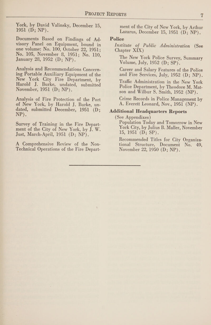  York, by David Valinsky, December 15, 1951 (D; NP). Documents Based on Findings of Ad- visory Panel on Equipment, bound in one volume: No. 100, October 22, 1951; No. 105, November 8, 1951; No. 110, January 28, 1952 (D; NP). Analysis and Recommendations Concern- ing Portable Auxiliary Equipment of the New York City Fire Department, by Harold J. Burke, undated, submitted November, 1951 (D; NP). Analysis of Fire Protection of the Port of New York, by Harold J. Burke, un- dated, submitted December, 1951 (D; NP). Survey of Training in the Fire Depart- ment of the City of New York, by J. W. Just, March-April, 1951 (D; NP). A Comprehensive Review of the Non- ment of the City of New York, by Arthur Lazarus, December 15, 1951 (D; NP). The New York Police Survey, Summary Volume, July, 1952 (D; SP). Career and Salary Features of the Police and Fire Services, July, 1952 (D; NP). Traffic Administration in the New York Police Department, by Theodore M. Mat- son and Wilbur S. Smith, 1952 (NP). Crime Records in Police Management by A. Everett Leonard, Nov., 1951 (NP). (See Appendixes) Population Today and Tomorrow in New York City, by Julius B. Maller, November 15, 1951 (D.SP). Recommended Titles for City Organiza- tional Structure, Document No. 49,