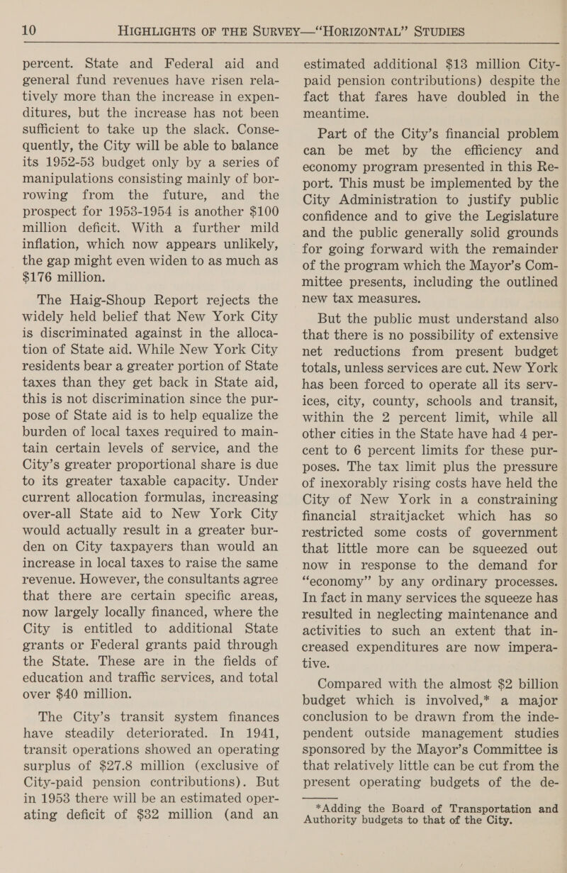 percent. State and Federal aid and general fund revenues have risen rela- tively more than the increase in expen- ditures, but the increase has not been sufficient to take up the slack. Conse- quently, the City will be able to balance its 1952-53 budget only by a series of manipulations consisting mainly of bor- rowing from the future, and the prospect for 1953-1954 is another $100 million deficit. With a further mild inflation, which now appears unlikely, the gap might even widen to as much as $176 million. The Haig-Shoup Report rejects the widely held belief that New York City is discriminated against in the alloca- tion of State aid. While New York City residents bear a greater portion of State taxes than they get back in State aid, this is not discrimination since the pur- pose of State aid is to help equalize the burden of local taxes required to main- tain certain levels of service, and the City’s greater proportional share is due to its greater taxabie capacity. Under current allocation formulas, increasing over-all State aid to New York City would actually result in a greater bur- den on City taxpayers than would an increase in local taxes to raise the same revenue. However, the consultants agree that there are certain specific areas, now largely locally financed, where the City is entitled to additional State grants or Federal grants paid through the State. These are in the fields of education and traffic services, and total over $40 million. The City’s transit system finances have steadily deteriorated. In 1941, transit operations showed an operating surplus of $27.8 million (exclusive of City-paid pension contributions). But in 1953 there will be an estimated oper- ating deficit of $32 million (and an estimated additional $13 million City- paid pension contributions) despite the fact that fares have doubled in the meantime. | Part of the City’s financial problem can be met by the efficiency and economy program presented in this Re- port. This must be implemented by the City Administration to justify public confidence and to give the Legislature and the public generally solid grounds of the program which the Mayor’s Com- mittee presents, including the outlined new tax measures. But the public must understand also that there is no possibility of extensive net reductions from present budget totals, unless services are cut. New York has been forced to operate all its serv- ices, city, county, schools and transit, within the 2 percent limit, while ail other cities in the State have had 4 per- cent to 6 percent limits for these pur- poses. The tax limit plus the pressure of inexorably rising costs have held the City of New York in a constraining financial straitjacket which has_ so restricted some costs of government. that little more can be squeezed out now in response to the demand for “economy” by any ordinary processes. In fact in many services the squeeze has resulted in neglecting maintenance and activities to such an extent that in- creased expenditures are now impera- tive. Compared with the almost $2 billion budget which is involved,* a major conclusion to be drawn from the inde- pendent outside management studies sponsored by the Mayor’s Committee is that relatively little can be cut from the present operating budgets of the de- *Adding the Board of Transportation and Authority budgets to that of the City.