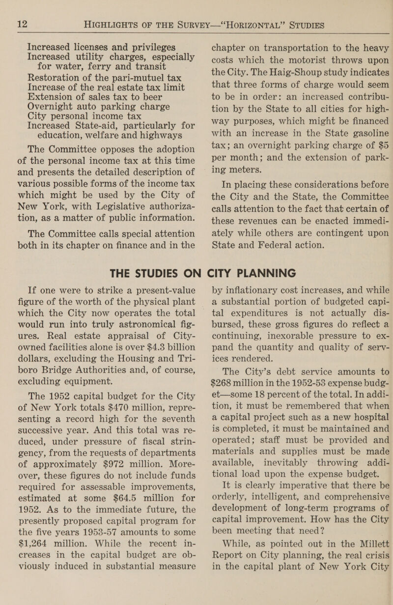 Increased licenses and privileges Increased utility charges, especially for water, ferry and transit Restoration of the pari-mutuel tax Increase of the real estate tax limit Extension of sales tax to beer Overnight auto parking charge City personal income tax Increased State-aid, particularly for education, welfare and highways The Committee opposes the adoption of the personal income tax at this time and presents the detailed description of various possible forms of the income tax which might be used by the City of New York, with Legislative authoriza- tion, as a matter of public information. The Committee calls special attention both in its chapter on finance and in the chapter on transportation to the heavy costs which the motorist throws upon the City. The Haig-Shoup study indicates that three forms of charge would seem to be in order: an increased contribu- tion by the State to all cities for high- way purposes, which might be financed with an increase in the State gasoline tax; an overnight parking charge of $5 per month; and the extension of park- In placing these considerations before the City and the State, the Committee calls attention to the fact that certain of these revenues can be enacted immedi- ately while others are contingent upon State and Federal action. If one were to strike a present-value would run into truly astronomical fig- ures. Real estate appraisal of City- owned facilities alone is over $4.3 billion dollars, excluding the Housing and Tri- boro Bridge Authorities and, of course, excluding equipment. The 1952 capital budget for the City of New York totals $470 million, repre- senting a record high for the seventh successive year. And this total was re- duced, under pressure of fiscal strin- gency, from the requests of departments of approximately $972 million. More- over, these figures do not include funds required for assessable improvements, estimated at some $64.5 million for 1952. As to the immediate future, the presently proposed capital program for the five years 1953-57 amounts to some $1,264 million. While the recent in- creases in the capital budget are ob- viously induced in substantial measure by inflationary cost increases, and while a substantial portion of budgeted capi- tal expenditures is not actually dis- bursed, these gross figures do reflect a continuing, inexorable pressure to ex- pand the quantity and quality of serv- ices rendered. The City’s debt service amounts to $268 million in the 1952-53 expense budg- et—some 18 percent of the total. In addi- tion, it must be remembered that when a capital project such as a new hospital is completed, it must be maintained and operated; staff must be provided and materials and supplies must be made available, inevitably throwing addi- tional load upon the expense budget. It is clearly imperative that there be orderly, intelligent, and comprehensive development of long-term programs of capital improvement. How has the City been meeting that need? . While, as pointed out in the Millett Report on City planning, the real crisis in the capital plant of New York City