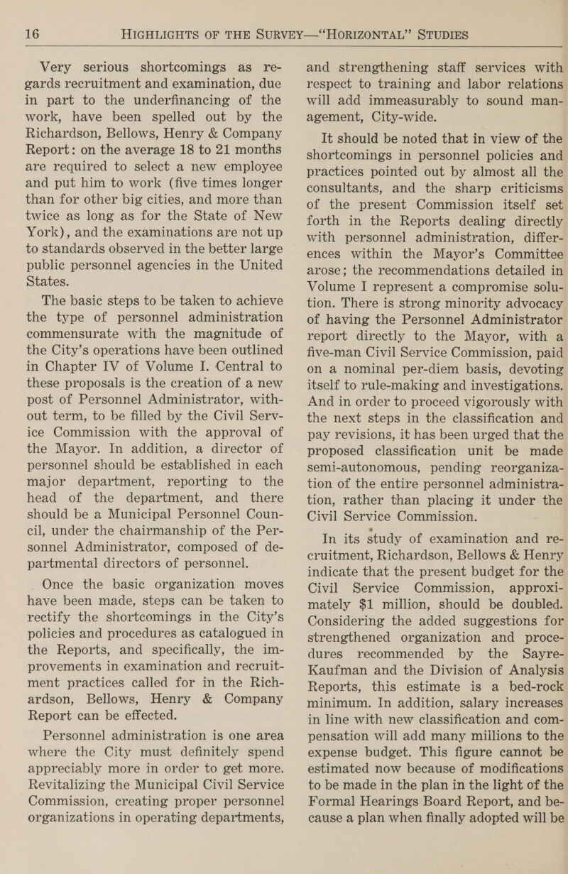  Very serious shortcomings as re- gards recruitment and examination, due in part to the underfinancing of the work, have been spelled out by the Richardson, Bellows, Henry &amp; Company Report: on the average 18 to 21 months are required to select a new employee and put him to work (five times longer than for other big cities, and more than twice as long as for the State of New York), and the examinations are not up public personnel agencies in the United States. The basic steps to be taken to achieve the type of personnel administration commensurate with the magnitude of the City’s operations have been outlined in Chapter IV of Volume I. Central to these proposals is the creation of a new post of Personnel Administrator, with- out term, to be filled by the Civil Serv- ice Commission with the approval of the Mayor. In addition, a director of personnel should be established in each major department, reporting to the head of the department, and there should be a Municipal Personnel Coun- cil, under the chairmanship of the Per- sonnel Administrator, composed of de- partmental directors of personnel. Once the basic organization moves have been made, steps can be taken to rectify the shortcomings in the City’s policies and procedures as catalogued in the Reports, and specifically, the im- provements in examination and recruit- ment practices called for in the Rich- ardson, Bellows, Henry &amp; Company Report can be effected. Personnel administration is one area where the City must definitely spend appreciably more in order to get more. Revitalizing the Municipal Civil Service Commission, creating proper personnel organizations in operating departments, and strengthening staff services with respect to training and labor relations will add immeasurably to sound man- agement, City-wide. It should be noted that in view of the shortcomings in personnel policies and practices pointed out by almost all the consultants, and the sharp criticisms of the present Commission itself set forth in the Reports dealing directly with personnel administration, differ- ences within the Mayor’s Committee arose; the recommendations detailed in Volume I represent a compromise solu- tion. There is strong minority advocacy of having the Personnel Administrator report directly to the Mayor, with a five-man Civil Service Commission, paid on a nominal per-diem basis, devoting itself to rule-making and investigations. And in order to proceed vigorously with the next steps in the classification and pay revisions, it has been urged that the proposed classification unit be made semi-autonomous, pending reorganiza- tion of the entire personnel administra- tion, rather than placing it under the Civil Service Commission. In its study of examination and re- cruitment, Richardson, Bellows &amp; Henry indicate that the present budget for the Civil Service Commission, approxi- mately $1 million, should be doubled. Considering the added suggestions for strengthened organization and proce- dures recommended by the Sayre- Kaufman and the Division of Analysis Reports, this estimate is a bed-rock minimum. In addition, salary increases in line with new classification and com- pensation will add many millions to the expense budget. This figure cannot be estimated now because of modifications to be made in the plan in the light of the Formal Hearings Board Report, and be- cause a plan when finally adopted will be