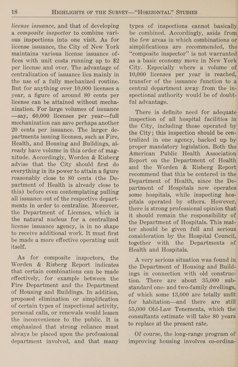 license issuance, and that of developing a composite inspector to combine vari- ous inspections into one visit. As for license issuance, the City of New York maintains various license issuance of- fices with unit costs running up to $2 per license and over. The advantage of centralization of issuance lies mainly in the use of a fully mechanized routine. But for anything over 10,000 licenses a year, a figure of around 80 cents per nization. For large volumes of issuance —say, 60,000 licenses per year—full mechanization can save perhaps another 20 cents per issuance. The larger de- partments issuing licenses, such as Fire, Health, and Housing and Buildings, al- ready have volume in this order of mag- nitude. Accordingly, Worden &amp; Risberg advise that the City should first do everything in its power to attain a figure reasonably close to 80 cents (the De- partment of Health is already close to this) before even contemplating pulling all issuance out of the respective depart- ments in order to centralize. Moreover, the Department of Licenses, which is the natural nucleus for a centralized license issuance agency, is in no shape to receive additional work. It must first be made a more effective operating unit itself. As for composite inspectors, the Worden &amp; Risberg Report indicates that certain combinations can be made effectively, for example between the Fire Department and the Department of Housing and Buildings. In addition, proposed elimination or simplification of certain types of inspectional activity, personal calls, or renewals would lessen the inconvenience to the public. It is emphasized that strong reliance must always be placed upon the professional department involved, and that many types of inspections cannot basically be combined. Accordingly, aside from the few areas in which combinations or simplifications are recommended, the “composite inspector” is not warranted as a basic economy move in New York City. Especially where a volume of 10,000 licenses per year is reached, transfer of the issuance function to a central department away from the in- spectional authority would be of doubt- ful advantage. There is definite need for adequate inspection of all hospital facilities in the City, including those operated by the City; this inspection should be cen- tralized in one agency, backed up by proper mandatory legislation. Both the American Public Health Association Report on the Department of Health and the Worden &amp; Risberg Report recommend that this be centered in the Department of Health, since the De- partment of Hospitals now operates some hospitals, while inspecting hos- pitals operated by others. However, there is strong professional opinion that it should remain the responsibility of the Department of Hospitals. This mat- ter should be given full and serious consideration by the Hospital Council, together with the Departments of Health and Hospitals. _A very serious situation was found in the Department of Housing and Build- ings in connection with old construc- tion. There are about 35,000 sub- standard one- and two-family dwellings, of which some 13,000 are totally unfit for habitation—and there are still 55,000 Old-Law Tenements, which the consultants estimate will take 80 years to replace at the present rate. Of course, the long-range program of improving housing. involves co-ordina-