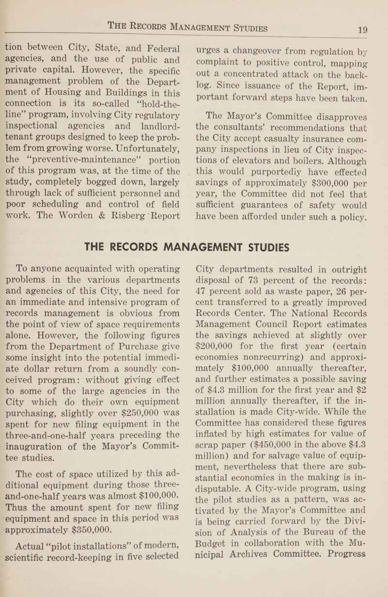  tion between City, State, and Federal agencies, and the use of public and private capital. However, the specific management problem of the Depart- ment of Housing and Buildings in this connection is its so-called “hold-the- line” program, involving City regulatory inspectional agencies and_ landlord- tenant groups designed to keep the prob- lem from growing worse. Unfortunately, the “preventive-maintenance” portion of this program was, at the time of the study, completely bogged down, largely through lack of sufficient personnel and poor scheduling and control of field work. The Worden &amp; Risberg Report urges a changeover from regulation by complaint to positive control, mapping out a concentrated attack on the back- log. Since issuance of the Report, im- portant forward steps have been taken. The Mayor’s Committee disapproves the consultants’ recommendations that the City accept casualty insurance com- pany inspections in lieu of City inspec- tions of elevators and boilers. Although this would purportediy have effected savings of approximately $300,000 per year, the Committee did not feel that sufficient guarantees of safety would have been afforded under such a policy. To anyone acquainted with operating problems in the various departments and agencies of this City, the need for an immediate and intensive program of records management is obvious from the point of view of space requirements alone. However, the following figures from the Department of Purchase give some insight into the potential immedi- ate dollar return from a soundly con- ceived program: without giving effect to some of the large agencies in the City which do their own equipment purchasing, slightly over $250,000 was spent for new filing equipment in the three-and-one-half years preceding the inauguration of the Mayor’s Commit- tee studies. The cost of space utilized by this ad- ditional equipment during those three- and-one-half years was almost $100,000. Thus the amount spent for new filing equipment and space in this period was approximately $350,000. Actual “pilot installations” of modern, scientific record-keeping in five selected City departments resulted in outright disposal of 73 percent of the records: 47 percent sold as waste paper, 26 per- cent transferred to a greatly improved Records Center. The National Records Management Council Report estimates the savings achieved at slightly over $200,000 for the first year (certain economies nonrecurring) and approxi- mately $100,000 annually thereafter, and further estimates a possible saving of $4.3 million for the first year and $2 million annually thereafter, if the in- stallation is made City-wide. While the Committee has considered these figures inflated by high estimates for value of scrap paper ($450,000 in the above $4.3 million) and for salvage value of equip- ment, nevertheless that there are sub- stantial economies in the making is in- disputable. A City-wide program, using the pilot studies as a pattern, was ac- tivated by the Mayor’s Committee and is being carried forward by the Divi- sion of Analysis of the Bureau of the Budget in collaboration with the Mu- nicipal Archives Committee. Progress
