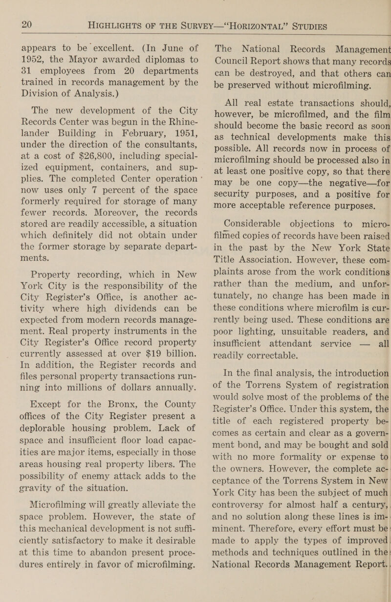  appears to be excellent. (In June of 1952, the Mayor awarded diplomas to 31 employees from 20 departments trained in records management by the Division of Analysis.) The new development of the City Records Center was begun in the Rhine- lander Building in February, 1951, at a cost of $26,800, including special- now uses only 7 percent of the space formerly required for storage of many fewer records. Moreover, the records stored are readily accessible, a situation which definitely did not obtain under the former storage by separate depart- ments. Property recording, which in New York City is the responsibility of the City Register’s Office, is another ac- tivity where high dividends can be expected from modern records manage- ment. Real property instruments in the City Register’s Office record property currently assessed at over $19 billion. In addition, the Register records and files personal property transactions run- ning into millions of dollars annually. Except for the Bronx, the County offices of the City Register present a deplorable housing problem. Lack of space and insufficient floor load capac- ities are major items, especially in those areas housing real property libers. The possibility of enemy attack adds to the gravity of the situation. Microfilming will greatly alleviate the space problem. However, the state of this mechanical development is not suffi- ciently satisfactory to make it desirable at this time to abandon present proce- dures entirely in favor of microfilming. The National Records Management Council Report shows that many records can be destroyed, and that others can be preserved without microfilming. All real estate transactions should, however, be microfilmed, and the film should become the basic record as soon as technical developments make this possible. All records now in process of microfilming should be processed also in at least one positive copy, so that there may be one copy—the negative—for security purposes, and a positive for more acceptable reference purposes. Considerable objections to micro- filmed copies of records have been raised in the past by the New York State Title Association. However, these com- plaints arose from the work conditions rather than the medium, and unfor- tunately, no change has been made in these conditions where microfilm is cur- rently being used. These conditions are poor lighting, unsuitable readers, and insufficient attendant service — ll readily correctable. In the final analysis, the introduction of the Torrens System of registration would solve most of the problems of the Register’s Office. Under this system, the title of each registered property be- comes as certain and clear as a govern- ment bond, and may be bought and sold with no more formality or expense to. the owners. However, the complete ac- ceptance of the Torrens System in New. York City has been the subject of much. controversy for almost half a century, and no solution along these lines is im-. minent. Therefore, every effort must be: made to apply the types of improved. methods and techniques outlined in the: National Records Management Report..