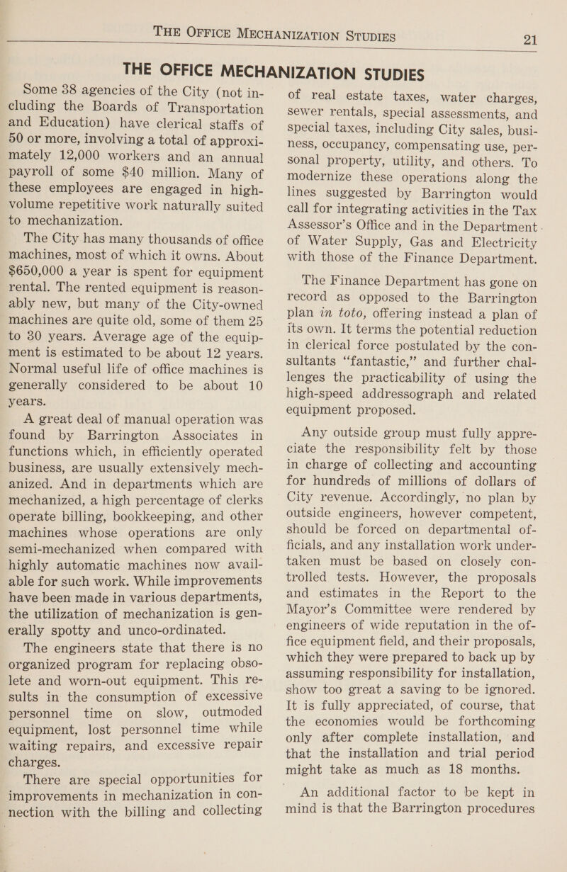   Some 88 agencies of the City (not in- cluding the Boards of Transportation and Education) have clerical staffs of 50 or more, involving a total of approxi- mately 12,000 workers and an annua] payroll of some $40 million. Many of these employees are engaged in high- volume repetitive work naturally suited to mechanization. The City has many thousands of office machines, most of which it owns. About $650,000 a year is spent for equipment rental. The rented equipment is reason- ably new, but many of the City-owned machines are quite old, some of them 25 to 30 years. Average age of the equip- ment is estimated to be about 12 years. Normal useful life of office machines is generally considered to be about 10 years. A great deal of manual operation was found by Barrington Associates in functions which, in efficiently operated business, are usually extensively mech- anized. And in departments which are mechanized, a high percentage of clerks operate billing, bookkeeping, and other machines whose operations are only semi-mechanized when compared with highly automatic machines now avail- able for such work. While improvements have been made in various departments, the utilization of mechanization is gen- erally spotty and unco-ordinated. The engineers state that there is no organized program for replacing obso- lete and worn-out equipment. This re- sults in the consumption of excessive personnel time on slow, outmoded equipment, lost personnel time while waiting repairs, and excessive repair charges. There are special opportunities for improvements in mechanization in con- nection with the billing and collecting of real estate taxes, water charges, sewer rentals, special assessments, and Special taxes, including City sales, busi- ness, occupancy, compensating use, per- sonal property, utility, and others. To modernize these operations along the lines suggested by Barrington would call for integrating activities in the Tax Assessor’s Office and in the Department - of Water Supply, Gas and Electricity with those of the Finance Department. The Finance Department has gone on record as opposed to the Barrington plan in toto, offering instead a plan of its own. It terms the potential reduction in clerical force postulated by the con- sultants “fantastic,” and further chal- lenges the practicability of using the high-speed addressograph and related equipment proposed. Any outside group must fully appre- ciate the responsibility felt by those in charge of collecting and accounting for hundreds of millions of dollars of City revenue. Accordingly, no plan by outside engineers, however competent, should be forced on departmental of- ficials, and any installation work under- taken must be based on closely con- trolled tests. However, the proposals and estimates in the Report to the Mayor’s Committee were rendered by engineers of wide reputation in the of- fice equipment field, and their proposals, which they were prepared to back up by assuming responsibility for installation, show too great a saving to be ignored. It is fully appreciated, of course, that the economies would be forthcoming only after complete installation, and that the installation and trial period An additional factor to be kept in mind is that the Barrington procedures