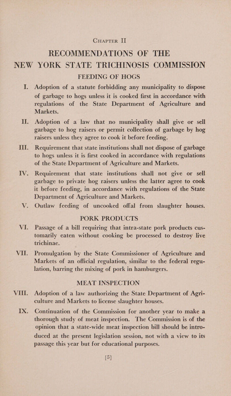 RECOMMENDATIONS OF THE FEEDING OF HOGS Adoption of a statute forbidding any municipality to dispose of garbage to hogs unless it is cooked first in accordance. with regulations of the State Department of Agriculture and Markets. Adoption of a law that no municipality shall give or sell garbage to hog raisers or permit collection of garbage by hog raisers unless they agree to cook it before feeding. Requirement that state institutions shall not dispose of garbage to hogs unless it is first cooked in accordance with regulations of the State Department of Agriculture and Markets. Requirement that state institutions shall not give or sell garbage to private hog raisers unless the latter agree to cook it before feeding, in accordance with regulations of the State Department of Agriculture and Markets. Outlaw feeding of uncooked offal from slaughter houses. PORK PRODUCTS Passage of a bill requiring that intra-state pork products cus- tomarily eaten without cooking be processed to destroy live trichinae. Promulgation by the State Commissioner of Agriculture and Markets of an official regulation, similar to the federal regu- lation, barring the mixing of pork in hamburgers. MEAT INSPECTION Adoption of a law authorizing the State Department of Agri- culture and Markets to license slaughter houses. Continuation of the Commission for another year to make a thorough study of meat inspection. The Commission is of the opinion that a state-wide meat inspection bill should be intro- duced at the present legislation session, not with a view to its passage this year but for educational purposes. [5]