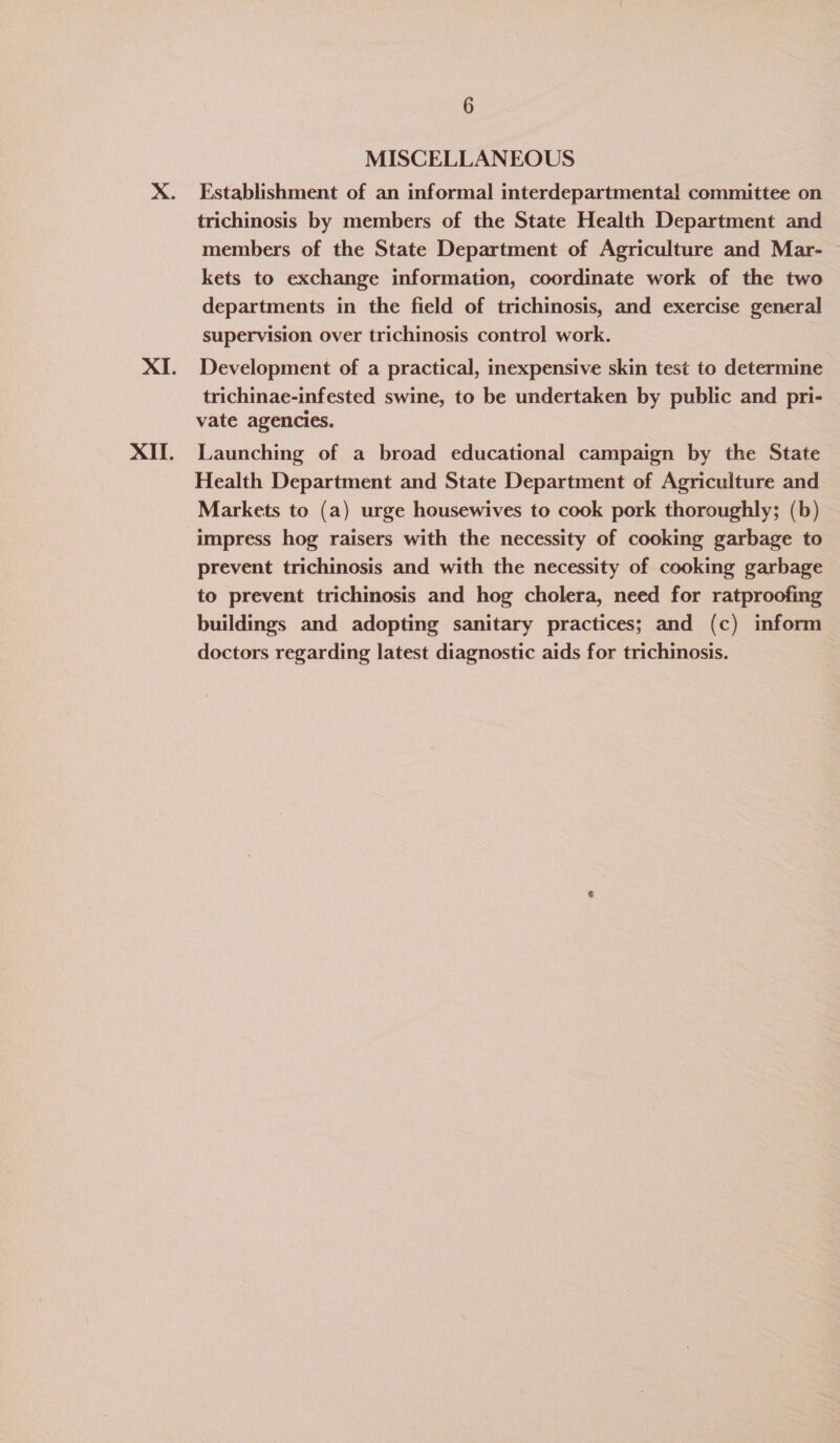 MISCELLANEOUS Establishment of an informal interdepartmental committee on trichinosis by members of the State Health Department and members of the State Department of Agriculture and Mar- kets to exchange information, coordinate work of the two departments in the field of trichinosis, and exercise general supervision over trichinosis control work. Development of a practical, inexpensive skin test to determine trichinae-infested swine, to be undertaken by public and pri- vate agencies. Launching of a broad educational campaign by the State Health Department and State Department of Agriculture and Markets to (a) urge housewives to cook pork thoroughly; (b) impress hog raisers with the necessity of cooking garbage to prevent trichinosis and with the necessity of cooking garbage to prevent trichinosis and hog cholera, need for ratproofing buildings and adopting sanitary practices; and (c) inform doctors regarding latest diagnostic aids for trichinosis.