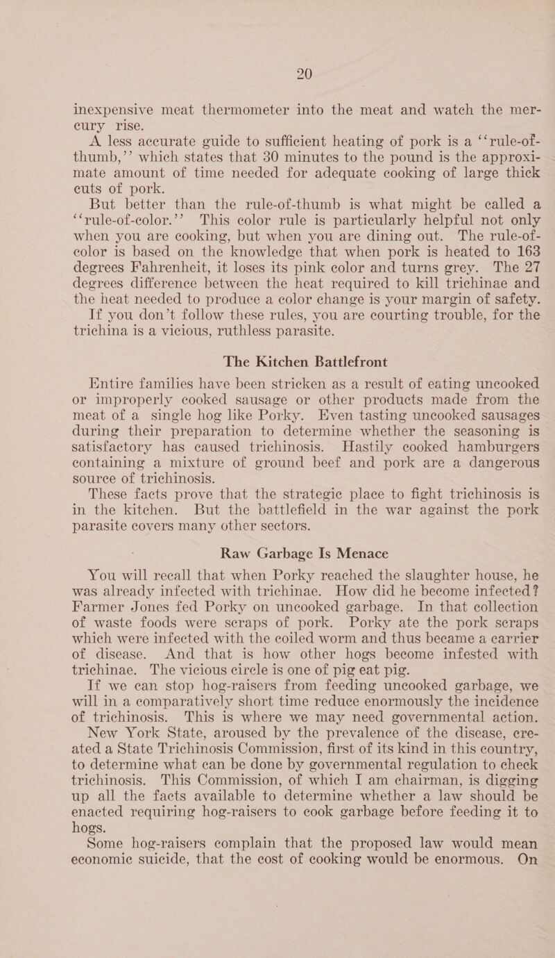 inexpensive meat thermometer into the meat and watch the mer- eury rise. A less accurate guide to sufficient heating of pork is a ‘‘rule-of- thumb,’’ which states that 30 minutes to the pound is the approxi- mate amount of time needed for adequate cooking of large thick cuts of pork. But better than the rule-of-thumb is what might be called a ‘‘rule-of-color.’’ This color rule is particularly helpful not only when you are cooking, but when you are dining out. The rule-of- color is based on the knowledge that when pork is heated to 163 degrees Fahrenheit, it loses its pink color and turns grey. The 27 degrees difference between the heat required to kill trichinae and the heat needed to produce a color change is your margin of safety. If you don’t follow these rules, you are courting trouble, for the trichina is a vicious, ruthless parasite. The Kitchen Battlefront Entire families have been stricken as a result of eating uncooked or improperly cooked sausage or other products made from the meat of a single hog like Porky. Even tasting uncooked sausages during their preparation to determine whether the seasoning is satisfactory has caused trichinosis. Hastily cooked hamburgers &gt; containing a mixture of ground beef and pork are a dangerous source of trichinosis. | These facts prove that the strategie place to fight trichinosis is in the kitchen. But the battlefield in the war against the pork parasite covers many other sectors. Raw Garbage Is Menace You will recall that when Porky reached the slaughter house, he was already infected with trichinae. How did he become infected ? Farmer Jones fed Porky on uncooked garbage. In that collection of waste foods were scraps of pork. Porky ate the pork scraps which were infected with the coiled worm and thus became a carrier of disease. And that is how other hogs become infested with trichinae. The vicious circle is one of pig eat pig. If we can stop hog-raisers from feeding uncooked garbage, we will in a comparatively short time reduce enormously the incidence of trichinosis. This is where we may need governmental action. New York State, aroused by the prevalence of the disease, cre- ated a State Trichinosis Commission, first of its kind in this country, to determine what can be done by governmental regulation to check trichinosis. This Commission, of which I am chairman, is digging up all the facts available to determine whether a law should be enacted requiring hog-raisers to cook garbage before feeding it to hogs. Some hog-raisers complain that the proposed law would mean economic suicide, that the cost of cooking would be enormous. On