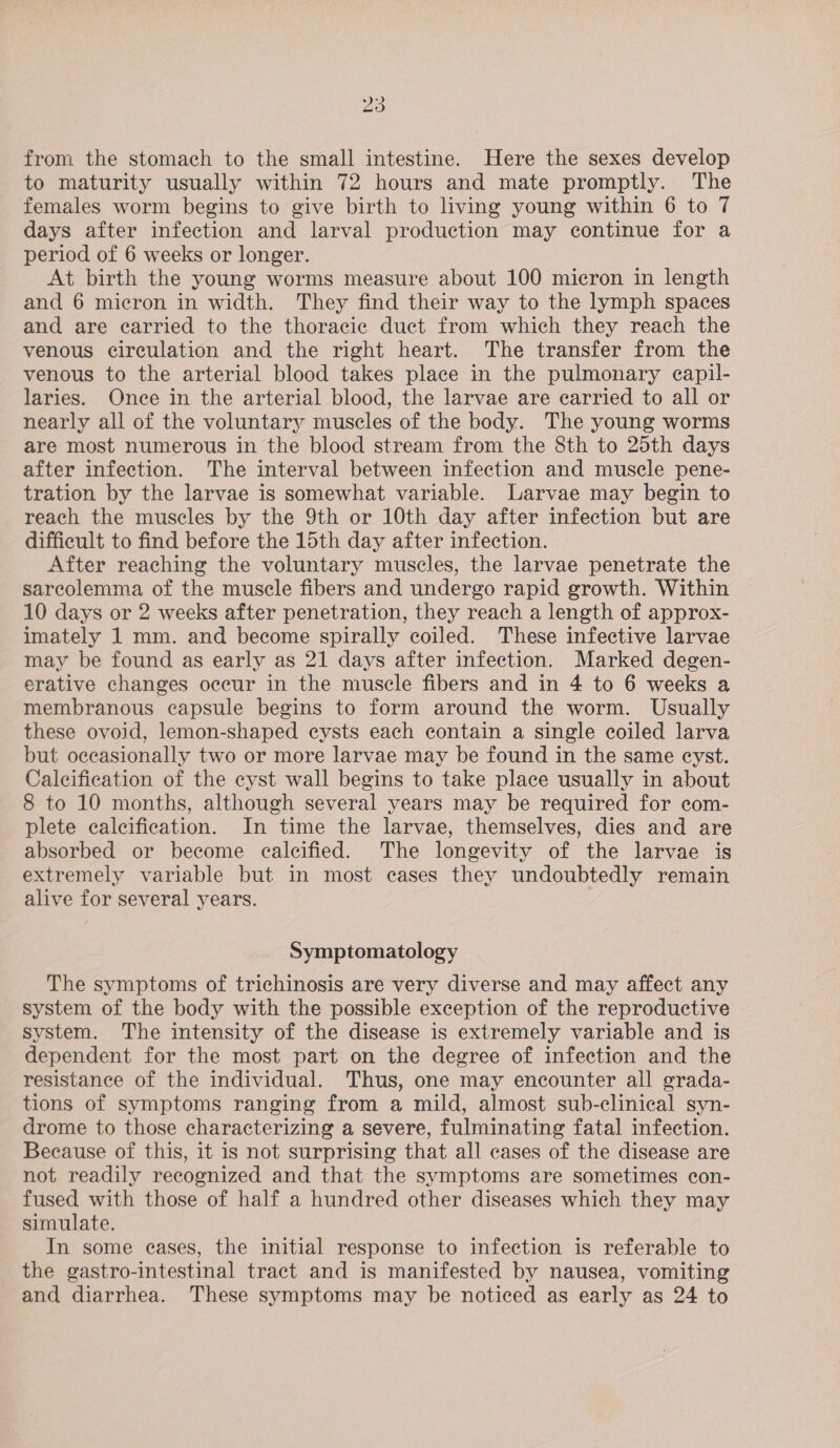 from the stomach to the small intestine. Here the sexes develop to maturity usually within 72 hours and mate promptly. The females worm begins to give birth to living young within 6 to 7 days after infection and larval production may continue for a period of 6 weeks or longer. At birth the young worms measure about 100 micron in length and 6 micron in width. They find their way to the lymph spaces and are carried to the thoracic duct from which they reach the venous circulation and the right heart. The transfer from the venous to the arterial blood takes place in the pulmonary eapil- laries. Once in the arterial blood, the larvae are carried to all or nearly all of the voluntary muscles of the body. The young worms are most numerous in the blood stream from the 8th to 25th days after infection. The interval between infection and muscle pene- tration by the larvae is somewhat variable. Larvae may begin to reach the muscles by the 9th or 10th day after infection but are difficult to find before the 15th day after infection. After reaching the voluntary muscles, the larvae penetrate the sarcolemma of the muscle fibers and undergo rapid growth. Within 10 days or 2 weeks after penetration, they reach a length of approx- imately 1 mm. and become spirally coiled. These infective larvae may be found as early as 21 days after infection. Marked degen- erative changes occur in the muscle fibers and in 4 to 6 weeks a membranous capsule begins to form around the worm. Usually these ovoid, lemon-shaped cysts each contain a single coiled larva but occasionally two or more larvae may be found in the same cyst. Calcification of the cyst wall begins to take place usually in about 8 to 10 months, although several years may be required for com- plete calcification. In time the larvae, themselves, dies and are absorbed or become calcified. The longevity of the larvae is extremely variable but in most cases they undoubtedly remain alive for several years. Symptomatology The symptoms of trichinosis are very diverse and may affect any system of the body with the possible exception of the reproductive system. The intensity of the disease is extremely variable and is dependent for the most part on the degree of infection and the resistance of the individual. Thus, one may encounter all grada- tions of symptoms ranging from a mild, almost sub-clinical syn- drome to those characterizing a severe, fulminating fatal infection. Because of this, it is not surprising that all cases of the disease are not readily recognized and that the symptoms are sometimes con- fused with those of half a hundred other diseases which they may simulate. In some eases, the initial response to infection is referable to the gastro-intestinal tract and is manifested by nausea, vomiting and diarrhea. These symptoms may be noticed as early as 24 to