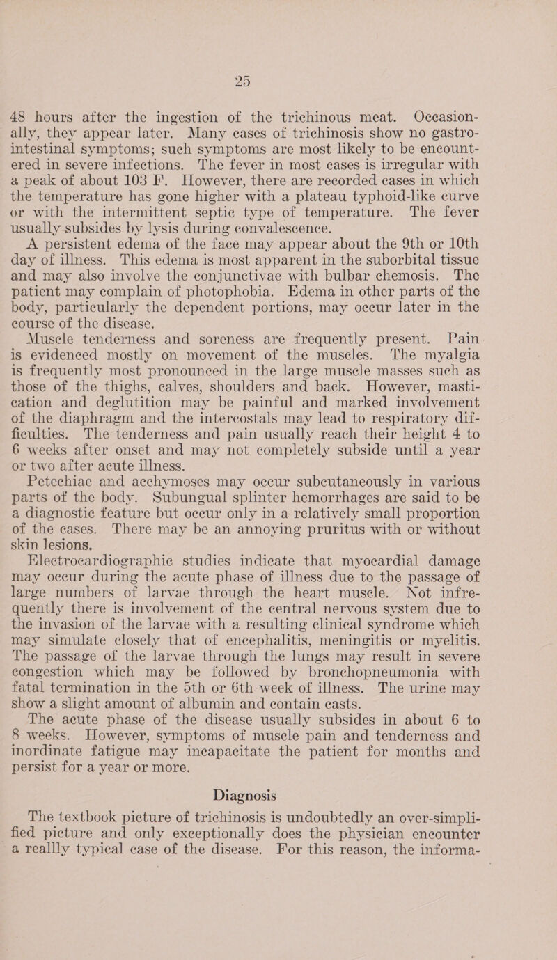 29 48 hours after the ingestion of the trichinous meat. Occasion- ally, they appear later. Many cases of trichinosis show no gastro- intestinal symptoms; such symptoms are most likely to be encount- ered in severe infections. The fever in most cases is irregular with a peak of about 103 F. However, there are recorded cases in which the temperature has gone higher with a plateau typhoid-like curve or with the intermittent septic type of temperature. The fever usually subsides by lysis during convalescence. A persistent edema of the face may appear about the 9th or 10th day of illness. This edema is most apparent in the suborbital tissue and may also involve the conjunctivae with bulbar chemosis. The patient may complain of photophobia. Edema in other parts of the body, particularly the dependent portions, may occur later in the course of the disease. Muscle tenderness and soreness are frequently present. Pain. is evidenced mostly on movement of the muscles. The myalgia is frequently most pronounced in the large muscle masses such as those of the thighs, calves, shoulders and back. However, masti- eation and deglutition may be painful and marked involvement of the diaphragm and the intercostals may lead to respiratory dif- ficulties. The tenderness and pain usually reach their height 4 to 6 weeks after onset and may not completely subside until a year or two after acute illness. Petechiae and acchymoses may occur subcutaneously in various parts of the body. Subungual splinter hemorrhages are said to be a diagnostic feature but occur only in a relatively small proportion of the cases. There may be an annoying pruritus with or without skin lesions. Electrocardiographie studies indicate that myocardial damage may occur during the acute phase of illness due to the passage of large numbers of larvae through the heart muscle. Not infre- quently there is involvement of the central nervous system due to the invasion of the larvae with a resulting clinical syndrome which may simulate closely that of encephalitis, meningitis or myelitis. The passage of the larvae through the lungs may result in severe congestion which may be followed by bronchopneumonia with fatal termination in the 5th or 6th week of illness. The urine may show a slight amount of albumin and contain easts. The acute phase of the disease usually subsides in about 6 to 8 weeks. However, symptoms of muscle pain and tenderness and inordinate fatigue may incapacitate the patient for months and persist for a year or more. Diagnosis The textbook picture of trichinosis is undoubtedly an over-simpli- fied picture and only exceptionally does the physician encounter a reallly typical case of the disease. For this reason, the informa-