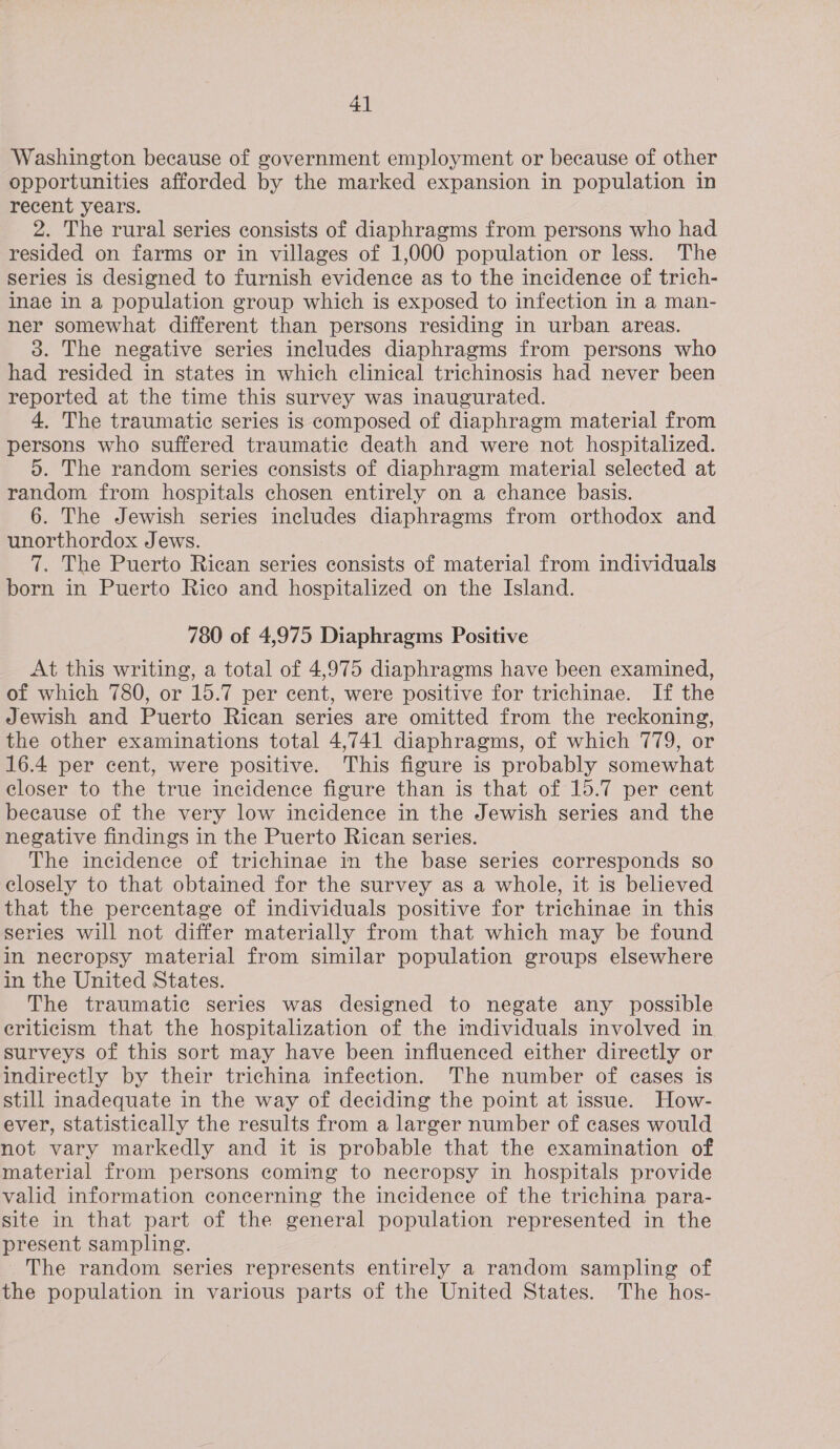 Washington because of government employment or because of other opportunities afforded by the marked expansion in population in recent years. 2. The rural series consists of diaphragms from persons who had resided on farms or in villages of 1,000 population or less. The series is designed to furnish evidence as to the incidence of trich- inae in a population group which is exposed to infection in a man- ner somewhat different than persons residing in urban areas. 3. The negative series includes diaphragms from persons who had resided in states in which clinical trichinosis had never been reported at the time this survey was inaugurated. 4. The traumatic series is composed of diaphragm material from persons who suffered traumatic death and were not hospitalized. 5. The random series consists of diaphragm material selected at random from hospitals chosen entirely on a chance basis. 6. The Jewish series includes diaphragms from orthodox and unorthordox Jews. 7. The Puerto Rican series consists of material from individuals born in Puerto Rico and hospitalized on the Island. 780 of 4,975 Diaphragms Positive At this writing, a total of 4,975 diaphragms have been examined, of which 780, or 15.7 per cent, were positive for trichinae. If the Jewish and Puerto Rican series are omitted from the reckoning, the other examinations total 4,741 diaphragms, of which 779, or 16.4 per cent, were positive. This figure is probably somewhat closer to the true incidence figure than is that of 15.7 per cent because of the very low incidence in the Jewish series and the negative findings in the Puerto Rican series. The incidence of trichinae in the base series corresponds so closely to that obtained for the survey as a whole, it is believed that the percentage of individuals positive for trichinae in this series will not differ materially from that which may be found in necropsy material from similar population groups elsewhere in the United States. The traumatic series was designed to negate any possible eriticism that the hospitalization of the individuals involved in surveys of this sort may have been influenced either directly or indirectly by their trichina infection. The number of eases is still inadequate in the way of deciding the point at issue. How- ever, Statistically the results from a larger number of cases would not vary markedly and it is probable that the examination of material from persons coming to necropsy in hospitals provide valid information concerning the incidence of the trichina para- site in that part of the general population represented in the present sampling. The random series represents entirely a random sampling of the population in various parts of the United States. The hos-