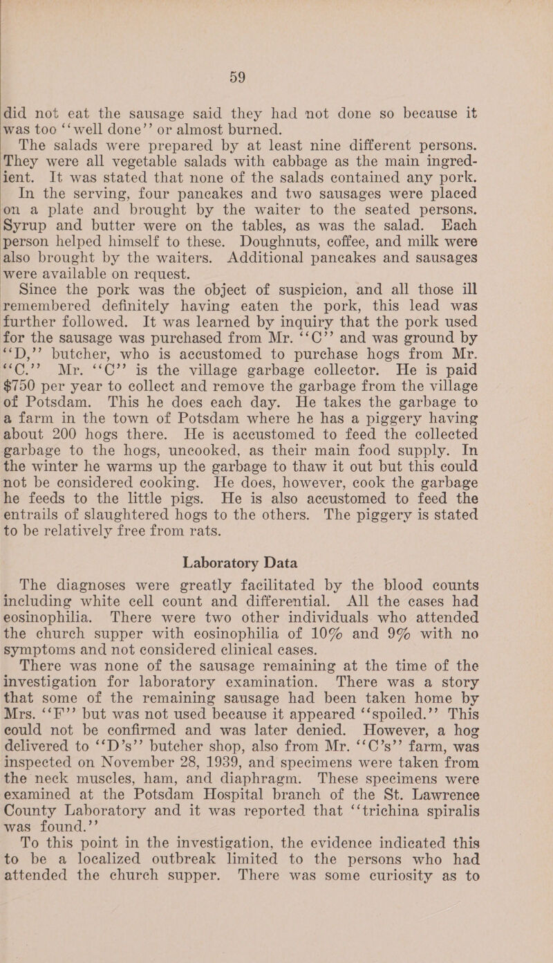  D9 did not eat the sausage said they had not done so because it was too ‘‘ well done’’ or almost burned. The salads were prepared by at least nine different persons. They were all vegetable salads with cabbage as the main ingred- ient. It was stated that none of the salads contained any pork. In the serving, four pancakes and two sausages were placed on a plate and brought by the waiter to the seated persons. Syrup and butter were on the tables, as was the salad. Each person helped himself to these. Doughnuts, coffee, and milk were also brought by the waiters. Additional pancakes and sausages were available on request. _ Since the pork was the object of suspicion, and all those ill remembered definitely having eaten the pork, this lead was further followed. It was learned by inquiry that the pork used for the sausage was purchased from Mr. ‘‘C’’ and was ground by “T),’’ butcher, who is accustomed to purchase hogs from Mr. “C.”? Mr. “‘C’’ is the village garbage collector. He is paid $750 per year to collect and remove the garbage from the village of Potsdam. This he does each day. He takes the garbage to a farm in the town of Potsdam where he has a piggery having about 200 hogs there. He is accustomed to feed the collected garbage to the hogs, uncooked, as their main food supply. In the winter he warms up the garbage to thaw it out but this could not be considered cooking. He does, however, cook the garbage he feeds to the little pigs. He is also accustomed to feed the entrails of slaughtered hogs to the others. The piggery is stated to be relatively free from rats. Laboratory Data The diagnoses were greatly facilitated by the blood counts including white cell count and differential. All the cases had eosinophilia. There were two other individuals who attended the church supper with eosinophilia of 10% and 9% with no symptoms and not considered clinical cases. There was none of the sausage remaining at the time of the investigation for laboratory examination. There was a story that some of the remaining sausage had been taken home by Mrs. ‘‘F'’’ but was not used because it appeared ‘‘spoiled.’’ This could not be confirmed and was later denied. However, a hog delivered to ‘‘D’s’’ butcher shop, also from Mr. ‘‘C’s’’ farm, was inspected on November 28, 1939, and specimens were taken from the neck muscles, ham, and diaphragm. These specimens were examined at the Potsdam Hospital branch of the St. Lawrence County Laboratory and it was reported that ‘‘trichina spiralis was found.”’ To this point in the investigation, the evidence indicated this to be a localized outbreak limited to the persons who had attended the church supper. There was some curiosity as to