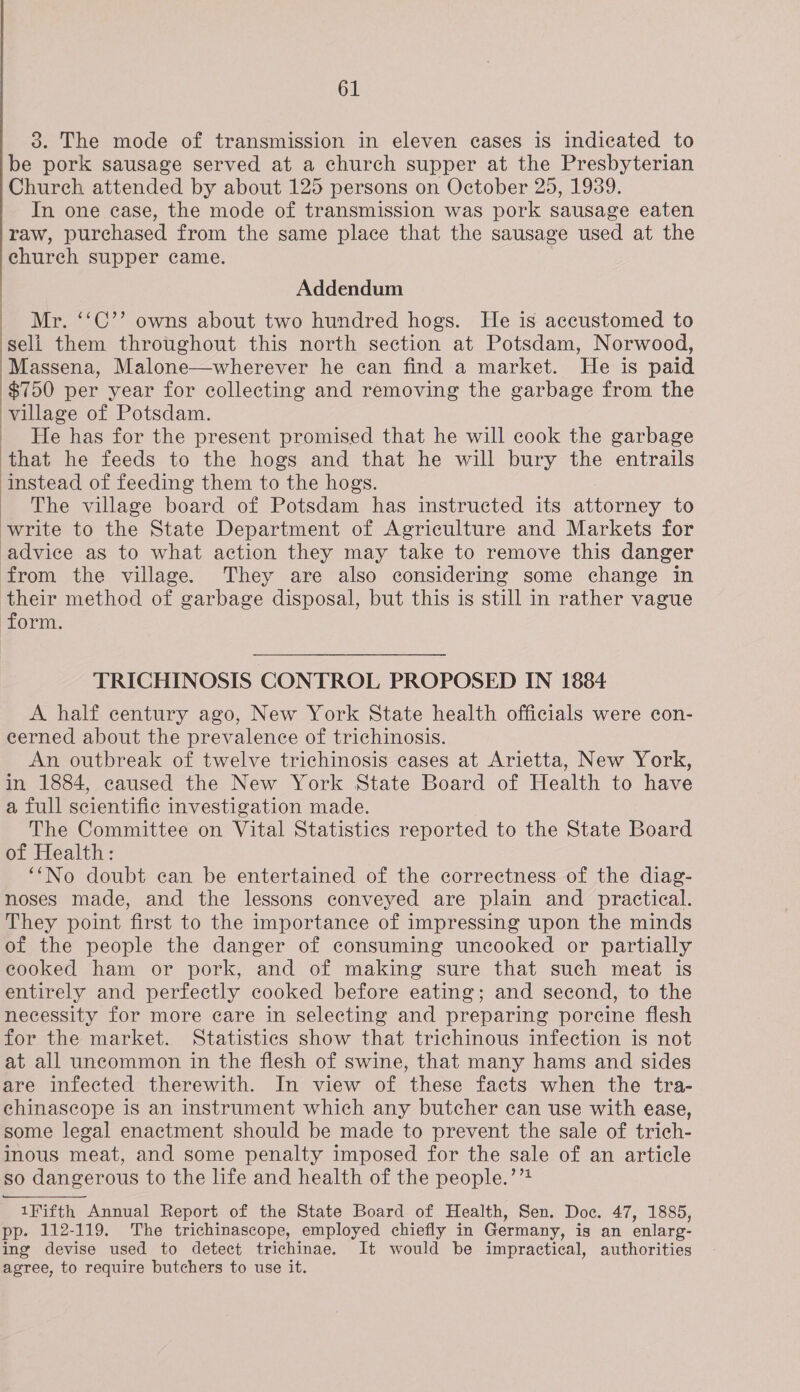 be pork sausage served at a church supper at the Presbyterian Church attended by about 125 persons on October 25, 1939. In one case, the mode of transmission was pork sausage eaten raw, purchased from the same place that the sausage used at the church supper came. Addendum Mr. ‘‘C’’ owns about two hundred hogs. He is accustomed to seli them throughout this north section at Potsdam, Norwood, Massena, Malone—wherever he can find a market. He is paid $750 per year for collecting and removing the garbage from the village of Potsdam. ) He has for the present promised that he will cook the garbage ‘that he feeds to the hogs and that he will bury the entrails instead of feeding them to the hogs. | | 61 3. The mode of transmission in eleven cases is indicated to | The village board of Potsdam has instructed its on to write to the State Department of Agriculture and Markets for advice as to what action they may take to remove this danger from the village. They are also considering some change in their method of garbage disposal, but this is still in rather vague form. TRICHINOSIS CONTROL PROPOSED IN 1884 A half century ago, New York State health officials were con- eerned about the prevalence of trichinosis. An outbreak of twelve trichinosis cases at Arietta, New York, in 1884, caused the New York State Board of Health to have a full scientific investigation made. The Committee on Vital Statistics reported to the State Board of Health: ‘‘No doubt can be entertained of the correctness of the diag- noses made, and the lessons conveyed are plain and practical. They point first to the importance of impressing upon the minds of the people the danger of consuming uncooked or partially cooked ham or pork, and of making sure that such meat is entirely and perfectly cooked before eating; and second, to the necessity for more care in selecting and preparing porcine flesh for the market. Statistics show that trichinous infection is not at all uncommon in the flesh of swine, that many hams and sides are infected therewith. In view of these facts when the tra- chinascope is an instrument which any butcher can use with ease, some legal enactment should be made to prevent the sale of trich- inous meat, and some penalty imposed for the sale of an article so dangerous to the life and health of the people.’’! 1¥ifth Annual Report of the State Board of Health, Sen. Doe. 47, 1885, pp. 112-119. The trichinascope, employed chiefly in Germany, is an enlarg- ing devise used to detect trichinae. It would be impractical, authorities agree, to require butchers to use it.