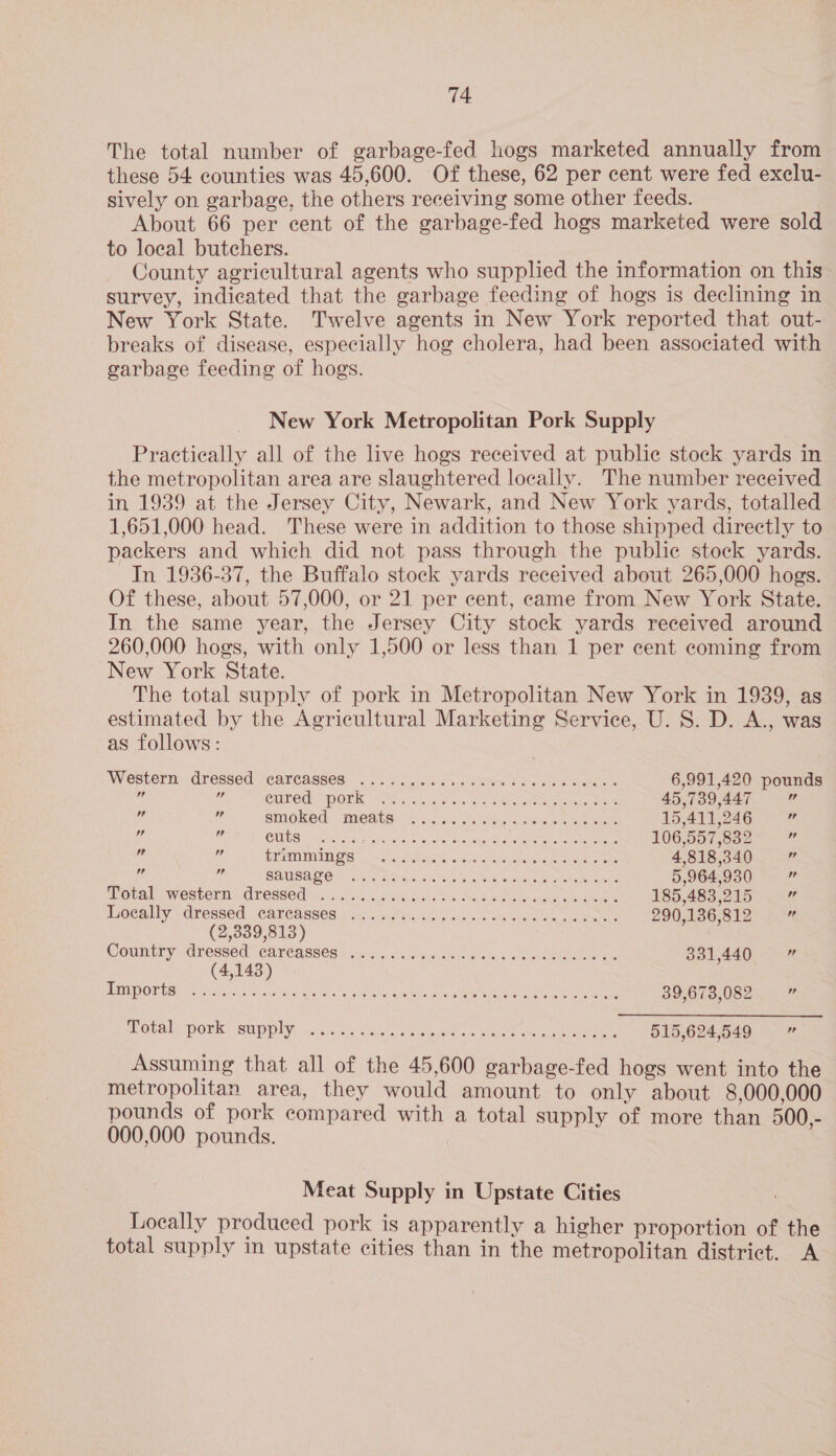 The total number of garbage-fed hogs marketed annually from these 54 counties was 45,600. Of these, 62 per cent were fed exclu- sively on garbage, the others receiving some other feeds. About 66 per cent of the garbage-fed hogs marketed were sold to local butchers. County agricultural agents who supplied the information on this survey, indicated that the garbage feeding of hogs is declining in New York State. Twelve agents in New York reported that out- breaks of disease, especially hog cholera, had been associated with garbage feeding of hogs. New York Metropolitan Pork Supply Practically all of the live hogs received at public stock yards in the metropolitan area are slaughtered locally. The number received in 1939 at the Jersey City, Newark, and New York yards, totalled 1,651,000 head. These were in addition to those shipped directly to packers and which did not pass through the public stock yards. In 1936-37, the Buffalo stock yards received about 265,000 hogs. Of these, about 57,000, or 21 per cent, came from New York State. In the same year, the Jersey City stock yards received around 260,000 hogs, with only 1,500 or less than 1 per cent coming from New York State. The total supply of pork in Metropolitan New York in 1939, as estimated by the Agricultural Marketing Service, U. S. D. A., was as follows: AVestern “dressed 7earcCasses;. .-. ss. aces sso Des bow eee 6,991,420 pounds at 6 CULEAY MORK, Vhs sivas six o's Sad Be ee 45,739,447 4 ‘G ‘s STMOKOG:. : MOABS. Is sci cic nance ee tee 15,411,246 ui  CUS tite sees: elem ae ai obao ae eyean Bee Pee Tiga 106,557,832 ig u ee PETRA Os | PN eeehtates nec Aten te elon 4,818,340  ig Me SAMSALS vere whys, 26) se dae Sie seieae ew toe aes 5,964,930 v Moca l ewesrorn 7. CTessecTn 40s. 5, ct Rc vche tm aa aye ite she eames 185,483,215 c itocally -dressed.. Cabreassesiy ag snc ak sss seed ahaa ete 290,136,812 2 (2,339,813) Country vdressed CATCasses oon. sacs see ee i aoa 331,440 m (4,143) PORMOOTB ES ce rita east ARE Ao. Go thet Rare eg Cee awe Ls eee 39,673,082 ee Potals ponk* supply: in. Jioic vissie aaa ee en ke gee 515,624,549 ce Assuming that all of the 45,600 garbage-fed hogs went into the metropolitan area, they would amount to only about 8,000,000 pounds of pork compared with a total supply of more than 500,- 000,000 pounds. Meat Supply in Upstate Cities Locally produced pork is apparently a higher proportion of the total supply in upstate cities than in the metropolitan district. A