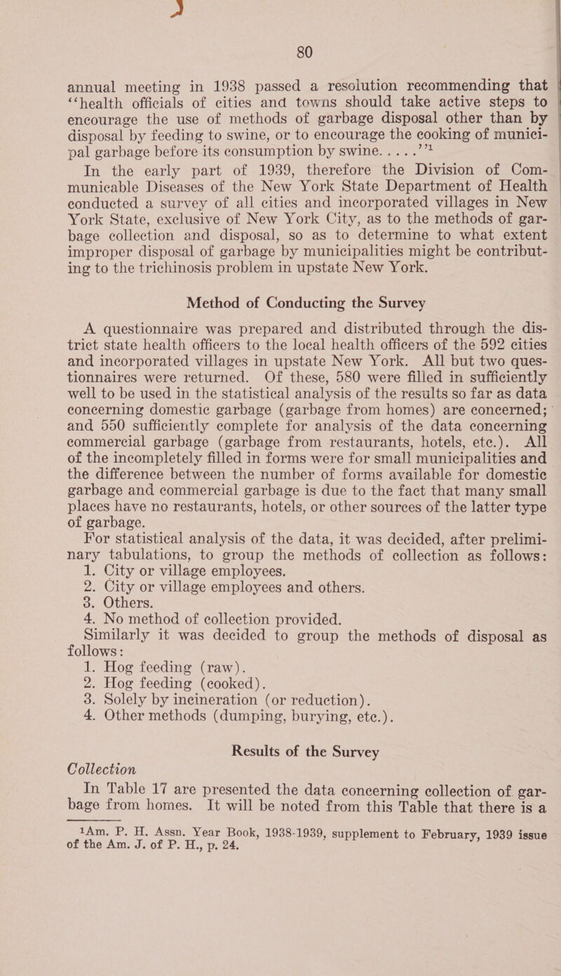  annual meeting in 1938 passed a resolution recommending that ‘‘health officials of cities and towns should take active steps to encourage the use of methods of garbage disposal other than by | disposal by feeding to swine, or to encourage the cooking of munici- | pal garbage before its consumption by swine..... eee In the early part of 1939, therefore the Division of Com- | municable Diseases of the New York State Department of Health | conducted a survey of all cities and incorporated villages in New | York State, exclusive of New York City, as to the methods of gar- | bage collection and disposal, so as to determine to what extent improper disposal of garbage by municipalities might be contribut- ing to the trichinosis problem in upstate New York. Method of Conducting the Survey A questionnaire was prepared and distributed through the dis- trict state health officers to the local health officers of the 592 cities and incorporated villages in upstate New York. All but two ques- tionnaires were returned. Of these, 580 were filled in sufficiently well to be used in the statistical analysis of the results so far as data concerning domestic garbage (garbage from homes) are concerned; and 550 sufficiently complete for analysis of the data concerning commercial garbage (garbage from restaurants, hotels, ete.). All of the incompletely filled in forms were for small municipalities and the difference between the number of forms available for domestic garbage and commercial garbage is due to the fact that many small places have no restaurants, hotels, or other sources of the latter type of garbage. For statistical analysis of the data, it was decided, after prelimi- nary tabulations, to group the methods of collection as follows: 1. City or village employees. 2. City or village employees and others. 3. Others. 4. No method of collection provided. Similarly it was decided to group the methods of disposal as follows: 1. Hog feeding (raw). 2. Hog feeding (cooked). 3. Solely by incineration (or reduction). 4. Other methods (dumping, burying, etc.). Results of the Survey Collection In Table 17 are presented the data concerning collection of. gar- bage from homes. It will be noted from this Table that there is a 1Am. P. H. Assn. Year Book, 1938-1939, supplement to February, 1939 i of the Am. J. of P.H.,p.24. _ ets ry, issue