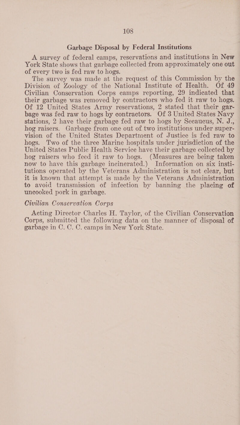 Garbage Disposal by Federal Institutions A survey of federal camps, reservations and institutions in New York State shows that garbage collected from approximately one out of every two is fed raw to hogs. The survey was made at the request of this Commission by the Division of Zoology of the National Institute of Health. Of 49 Civilian Conservation Corps camps reporting, 29 indicated that their garbage was removed by contractors who fed it raw to hogs. — Of 12 United States Army reservations, 2 stated that their gar- bage was fed raw to hogs by contractors. Of 3 United States Navy stations, 2 have their garbage fed raw to hogs by Secaucus, N. J., hog raisers. Garbage from one out of two institutions under super- vision of the United States Departirnent of Justice is fed raw to hogs. Two of the three Marine hospitals under jurisdiction of the United States Public Health Service have their garbage collected by hog raisers who feed it raw to hogs. (Measures are being taken now to have this garbage incinerated.) Information on six insti- tutions operated by the Veterans Administration is not clear, but it is known that attempt is made by the Veterans Administration to avoid transmission of infection by banning the placing of uncooked pork in garbage. Civilian Conservation Corps Acting Director Charles H. Taylor, of the Civilian Conservation Corps, submitted the following data on the manner of disposal of garbage in C. C. C. camps in New York State. |