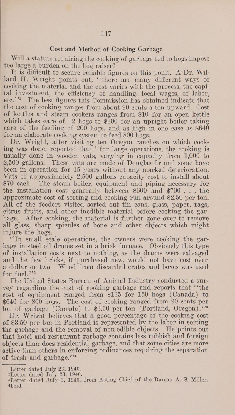 acing Cost and Method of Cooking Garbage Will a statute requiring the cooking of garbage fed to hogs impose too large a burden on the hog raiser? It is difficult to secure reliable figures on this point. A Dr. Wil- lard H. Wright points out, ‘‘there are many different ways of cooking the material and the cost varies with the process, the capi- tal investment, the efficiency of handling, local wages, of labor, etc.’’* The best figures this Commission has obtained indicate that the cost of cooking ranges from about 90 cents a ton upward. Cost of kettles and steam cookers ranges from $10 for an open kettle which takes care of 12 hogs to $200 for an upright boiler taking eare of the feeding of 200 hogs, and as high in one case as $640 for an elaborate cooking system to feed 800 hogs. Dr. Wright, after visiting ten Oregon ranches on which cook- ing was done, reported that ‘‘for large operations, the cooking is usually done in wooden vats, varying in capacity from 1,000 to 2,000 gallons. These vats are made of Douglas fir and some have been in operation for 15 years without any marked deterioration. Vats of approximately 2,500 gallons capacity cost to install about $70 each. The steam boiler, equipment and piping necessary for the installation cost generally between $600 and $700... the approximate cost of sorting and cooking run around $2.50 per ton. All of the feeders visited sorted out tin cans, glass, paper, rags, citrus fruits, and other inedible material before cooking the gar- bage. After cooking, the material is further gone over to remove all glass, sharp spicules of bone and other objects which might injure the hogs. ‘‘In small seale operations, the owners were cooking the gar- bage in steel oil drums set in a brick furnace. Obviously this type of installation costs next to nothing, as the drums were salvaged and the few bricks, if purchased new, would not have cost over a dollar or two. Wood from discarded crates and boxes was used for Tuel.7? The United States Bureau of Animal Industry conducted a sur- vey regarding the cost of cooking garbage and reports that ‘‘the eost of equipment ranged from $195 for 150 hogs (Canada) to $640 for 800 hogs. The cost of cooking ranged from 90 cents per ton of garbage (Canada) to $3.50 per ton (Portland, Oregon).’”* Dr. Wright believes that a good percentage of the cooking cost of $3.50 per ton in Portland is represented by the labor in sorting the garbage and the removal of non-edible objects. He points out that hotel and restaurant garbage contains less rubbish and foreign objects than does residential garbage, and that some cities are more active than others in enforcing ordinances requiring the separation of trash and garbage.’”* 1Letter dated July 23, 1940. 2Letter dated July 23, 1940. sLetter dated July 9, 1940, from Acting Chief of the Bureau A. 8. Miller.