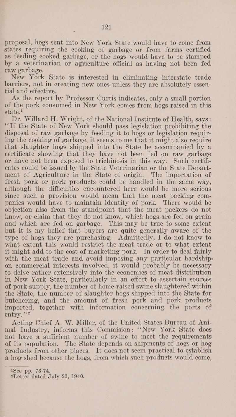 proposal, hogs sent into New York State would have to come from states requiring the cooking of garbage or from farms certified as feeding cooked garbage, or the hogs would have to be stamped by a veterinarian or agriculture official as having not been fed raw garbage. New York State is interested in eliminating interstate trade barriers, not in creating new ones unless they are absolutely essen- tial and effective. As the report by Professor Curtis indicates, only a small portion of the pork consumed in New York comes from hogs raised in this state.* Dr. Willard H. Wright, of the National Institute of Health, says: “Tf the State of New York should pass legislation prohibiting the disposal of raw garbage by feeding it to hogs or legislation requir- ing the cooking of garbage, it seems to me that it might also require that slaughter hogs shipped into the State be accompanied by a certificate showing that they have not been fed on raw garbage or have not been exposed to trichinosis in this way. Such ecertifi- cates could be issued by the State Veterinarian or the State Depart- ment of Agriculture in the State of origin. The importation of fresh pork or pork products could be handled in the same way, although the difficulties encountered here would be more serious since such a provision would mean that the meat packing com- panies would have to maintain identity of pork. There would be objection also from the standpoint that the meat packers do not know, or claim that they do not know, which hogs are fed on grain and which are fed on garbage. This may be true to some extent but it is my belief that buyers are quite generally aware of the type of hogs they are purchasing. Admittedly, I do not know to what extent this would restrict the meat trade or to what extent it might add to the cost of marketing pork. In order to deal fairly with the meat trade and avoid imposing any particular hardships« on commercial interests involved, it would probably be necessary to delve rather extensively into the economics of meat distribution in New York State, particularly in an effort to ascertain sources of pork supply, the number of home-raised swine slaughtered within the State, the number of slaughter hogs shipped into the State for butchering, and the amount of fresh pork and pork products imported, together with information concerning the ports of entry.’”? Acting Chief A. W. Miller, of the United States Bureau of Ani- mal Industry, informs this Commision: ‘‘New York State does not have a sufficient number of swine to meet the requirements of its population. The State depends on shipments of hogs or hog products from other places. It does not seem practical to establish a hog shed because the hogs, from which such products would come, 1See pp. 73-74. 2Letter dated July 23, 1940.