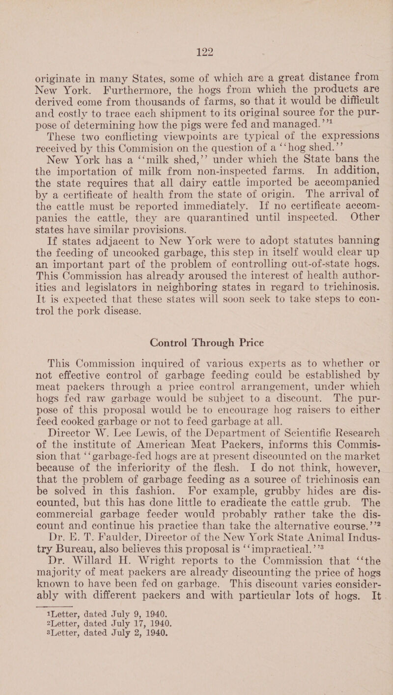 originate in many States, some of which are a great distance from New York. Furthermore, the hogs from which the products are derived come from thousands of farms, so that it would be difficult and costly to trace each shipment to its original source for the pur- pose of determining how the pigs were fed and managed.’”* : These two conflicting viewpoints are typical of the expressions received by this Commision on the question of a ‘‘hog shed.”’ New York has a ‘‘milk shed,’’ under which the State bans the the importation of milk from non-inspected farms. In addition, the state requires that all dairy cattle imported be accompanied by a certificate of health from the state of origin. The arrival of the cattle must be reported immediately. If no certificate accom- panies the cattle, they are quarantined until inspected. Other states have similar provisions. If states adjacent to New York were to adopt statutes banning the feeding of uncooked garbage, this step in itself would clear up an important part of the problem of controlling out-of-state hogs. This Commission has already aroused the interest of health author- ities and legislators in neighboring states in regard to trichinosis. It is expected that these states will soon seek to take steps to con- trol the pork disease. Control Through Price This Commission inquired of various experts as to whether or not effective control of garbage feeding could be established by meat packers through a price control arrangement, under which hogs fed raw garbage would be subject to a discount. The pur- pose of this proposal would be to encourage hog raisers to either feed cooked garbage or not to feed garbage at all. Director W. Lee Lewis, of the Department of Scientific Research of the institute of American Meat Packers, informs this Commis- sion that ‘‘garbage-fed hogs are at present discounted on the market because of the inferiority of the flesh. I do not think, however, that the problem of garbage feeding as a source of trichinosis can be solved in this fashion. For example, grubby hides are dis- counted, but this has done little to eradicate the cattle grub. The commercial garbage feeder would probably rather take the dis- count and continue his practice than take the alternative course.’’? Dr. E. T. Faulder, Director of the New York State Animal Indus- try Bureau, also believes this proposal is ‘‘impractical.’”* Dr. Willard H. Wright reports to the Commission that ‘‘the majority of meat packers are already discounting the price of hogs known to have been fed on garbage. This discount varies consider- ably with different packers and with particular lots of hogs. It  1Letter, dated July 9, 1940. 2Letter, dated July 17, 1940. sLetter, dated July 2, 1940.