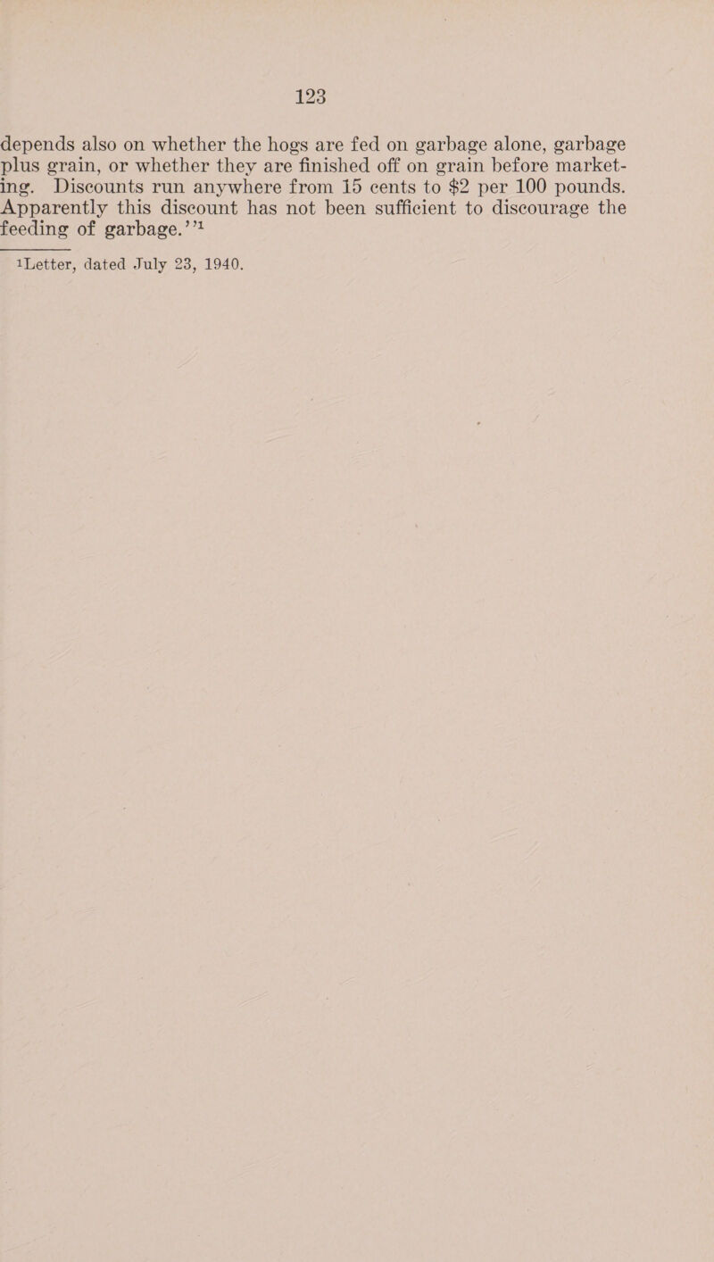 depends also on whether the hogs are fed on garbage alone, garbage plus grain, or whether they are finished off on grain before market- ing. Discounts run anywhere from 15 cents to $2 per 100 pounds. Apparently this discount has not been sufficient to discourage the feeding of garbage.’’?