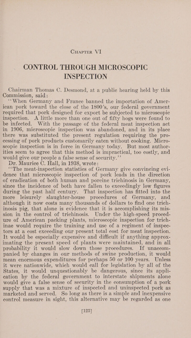 CONTROL THROUGH MICROSCOPIC INSPECTION Chairman Thomas C. Desmond, at a public hearing held by this Commission, said: ‘““When Germany and France banned the importation of Amer- ican pork toward the close of the 1800’s, our federal government required that pork designed for export be subjected to microscopic inspection. A little more than one out of fifty hogs were found to be infected. With the passage of the federal meat inspection act in 1906, microscopic inspection was abandoned, and in its place there was substituted the present regulation requiring the pro- cessing of pork products customarily eaten without cooking. Micro- scopic inspection is in force in Germany today. But most author- ities seem to agree that this method is impractical, too costly, and would give our people a false sense of security.’’ Dr. Maurice C. Hall, in 1938, wrote: ‘The meat-inspection statistics of Germany give convincing evi- dence that microscopic inspection of pork leads in the direction of eradication of both human and porcine trichinosis in Germany, since the incidence of both have fallen to exceedingly low figures during the past half century. That inspection has fitted into the more leisurely slaughter-house procedures of Germany, and although it now costs many thousands of dollars to find one trich- inosis pig, that alone is evidence that it is accomplishing its mis- sion in the control of trichinosis. Under the high-speed proced- ure of American packing plants, microscopic inspection for trich- inae would require the training and use of a regiment of inspec- tors at a cost exceeding our present total cost for meat inspection. It would be especially expensive and difficult if anything approx- imating the present speed of plants were maintained, and in all probability it would slow down those procedures. If unaccom- panied by changes in our methods of swine production, it would mean enormous expenditures for perhaps 50 or 100 years. Unless it were nationwide, which would eall for legislation by all of the States, it would unquestionably be dangerous, since its appli- eation by the federal government to interstate shipments alone would give a false sense of security in the consumption of a pork supply that was a mixture of inspected and uninspected pork as marketed and served. So long as there is a simple and inexpensive control measure in sight, this alternative may be regarded as one [125]