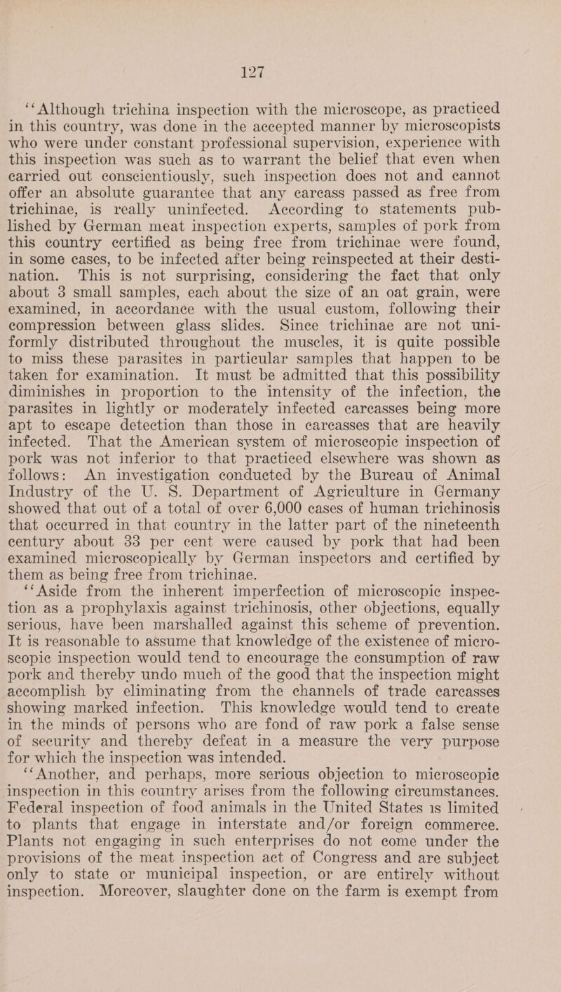 ‘‘Although trichina inspection with the microscope, as practiced in this country, was done in the accepted manner by microscopists who were under constant professional supervision, experience with this inspection was such as to warrant the belief that even when carried out conscientiously, such inspection does not and cannot offer an absolute guarantee that any carcass passed as free from trichinae, is really uninfected. According to statements pub- lished by German meat inspection experts, samples of pork from this country certified as being free from trichinae were found, in some eases, to be infected after being reinspected at their desti- nation. This is not surprising, considering the fact that only about 3 small samples, each about the size of an oat grain, were examined, in accordance with the usual custom, following their compression between glass slides. Since trichinae are not uni- formly distributed throughout the muscles, it is quite possible to miss these parasites in particular samples that happen to be taken for examination. It must be admitted that this possibility diminishes in proportion to the intensity of the infection, the ‘parasites in lightly or moderately infected carcasses being more apt to escape detection than those in careasses that are heavily infected. That the American system of microscopic inspection of pork was not inferior to that practiced elsewhere was shown as follows: An investigation conducted by the Bureau of Animal Industry of the U. 8. Department of Agriculture in Germany showed that out of a total of over 6,000 cases of human trichinosis that occurred in that country in the latter part of the nineteenth eentury about 33 per cent were caused by pork that had been examined microscopically by German inspectors and certified by them as being free from trichinae. ‘‘ Aside from the inherent imperfection of microscopic inspec- tion as a prophylaxis against trichinosis, other objections, equally serious, have been marshalled against this scheme of prevention. It is reasonable to assume that knowledge of the existence of micro- scopic inspection would tend to encourage the consumption of raw pork and thereby undo much of the good that the inspection might accomplish by eliminating from the channels of trade carcasses showing marked infection. This knowledge would tend to create in the minds of persons who are fond of raw pork a false sense of security and thereby defeat in a measure the very purpose for which the inspection was intended. ‘‘Another, and perhaps, more serious objection to microscopie inspection in this country arises from the following circumstances. Federal inspection of food animals in the United States 1s limited to plants that engage in interstate and/or foreign commerce. Plants not engaging in such enterprises do not come under the provisions of the meat inspection act of Congress and are subject only to state or municipal inspection, or are entirely without inspection. Moreover, slaughter done on the farm is exempt from