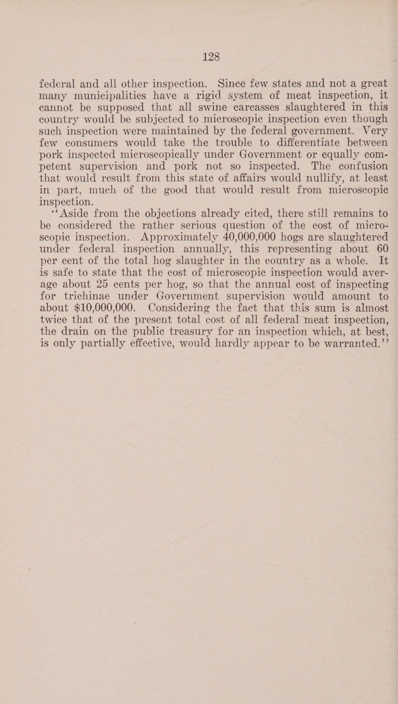 federal and all other inspection. Since few states and not a great many municipalities have a rigid system of meat inspection, it cannot be supposed that all swine carcasses slaughtered in this country would be subjected to microscopic inspection even though such inspection were maintained by the federal government. Very few consumers would take the trouble to differentiate between pork inspected microscopically under Government or equally com- petent supervision and pork not so inspected. The confusion that would result from this state of affairs would nullify, at least in part, much of the good that would result from microscopic inspection. **Aside from the objections already cited, there still remains to be considered the rather serious question of the cost of micro- scopic inspection. Approximately 40,000,000 hogs are slaughtered under federal inspection annually, this representing about 60 per cent of the total hog slaughter in the country as a whole. It is safe to state that the cost of microscopic inspection would aver- age about 25 cents per hog, so that the annual cost of inspecting for trichinae under Government supervision would amount to about $10,000,000. Considering the fact that this sum is almost twice that of the present total cost of all federal meat inspection, the drain on the public treasury for an inspection which, at best, is only partially effective, would hardly appear to be warranted.’’