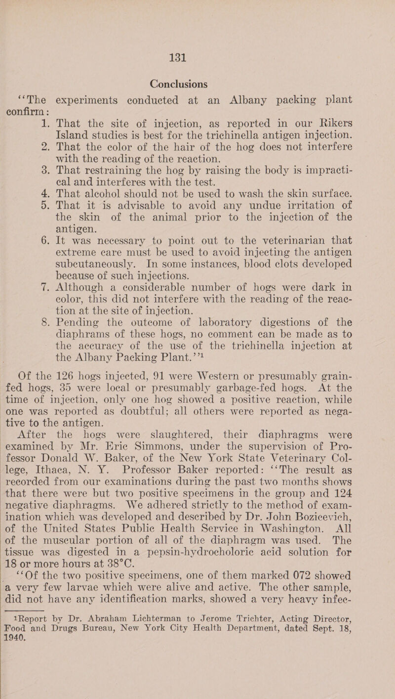    131 Conclusions ‘“‘The experiments conducted at an Albany packing plant confirm : . That the site of injection, as reported in our Rikers Island studies is best for the trichinella antigen injection. . That the color of the hair of the hog does not interfere with the reading of the reaction. . That restraining the hog by raising the body is impracti- eal and interferes with the test. . That alcohol should not be used to wash the skin surface. . That it is advisable to avoid any undue irritation of the skin of the animal prior to the injection of the antigen. 6. It was necessary to point out to the veterinarian that extreme care must be used to avoid injecting the antigen subcutaneously. In some instances, blood clots developed because of such injections. 7. Although a considerable number of hogs were dark in color, this did not interfere with the reading of the reac- tion at the site of injection. 8. Pending the outcome of laboratory digestions of the diaphrams of these hogs, no comment can be made as to the accuracy of the use of the trichinella injection at the Albany Packing Plant.’ Of the 126 hogs injected, 91 were Western or presumably grain- fed hogs, 35 were local or presumably garbage-fed hogs. At the time of injection, only one hog showed a positive reaction, while OF CW wo After the hogs were slaughtered, their diaphragms were examined by Mr. Eric Simmons, under the supervision of Pro- fessor Donald W. Baker, of the New York State Veterinary Col- ination which was developed and described by Dr. John Bozicevich, of the United States Public Health Service in Washington. All of the muscular portion of all of the diaphragm was used. The tissue was digested in a pepsin-hydrocholoric acid solution for 18 or more hours at 38°C. ‘Of the two positive specimens, one of them marked 072 showed -a very few larvae which were alive and active. The other sample, did not have any identification marks, showed a very heavy infec- 1Report by Dr. Abraham Lichterman to Jerome Trichter, Acting Director, Food and Drugs Bureau, New York City Health Department, dated Sept. 18, 1940.