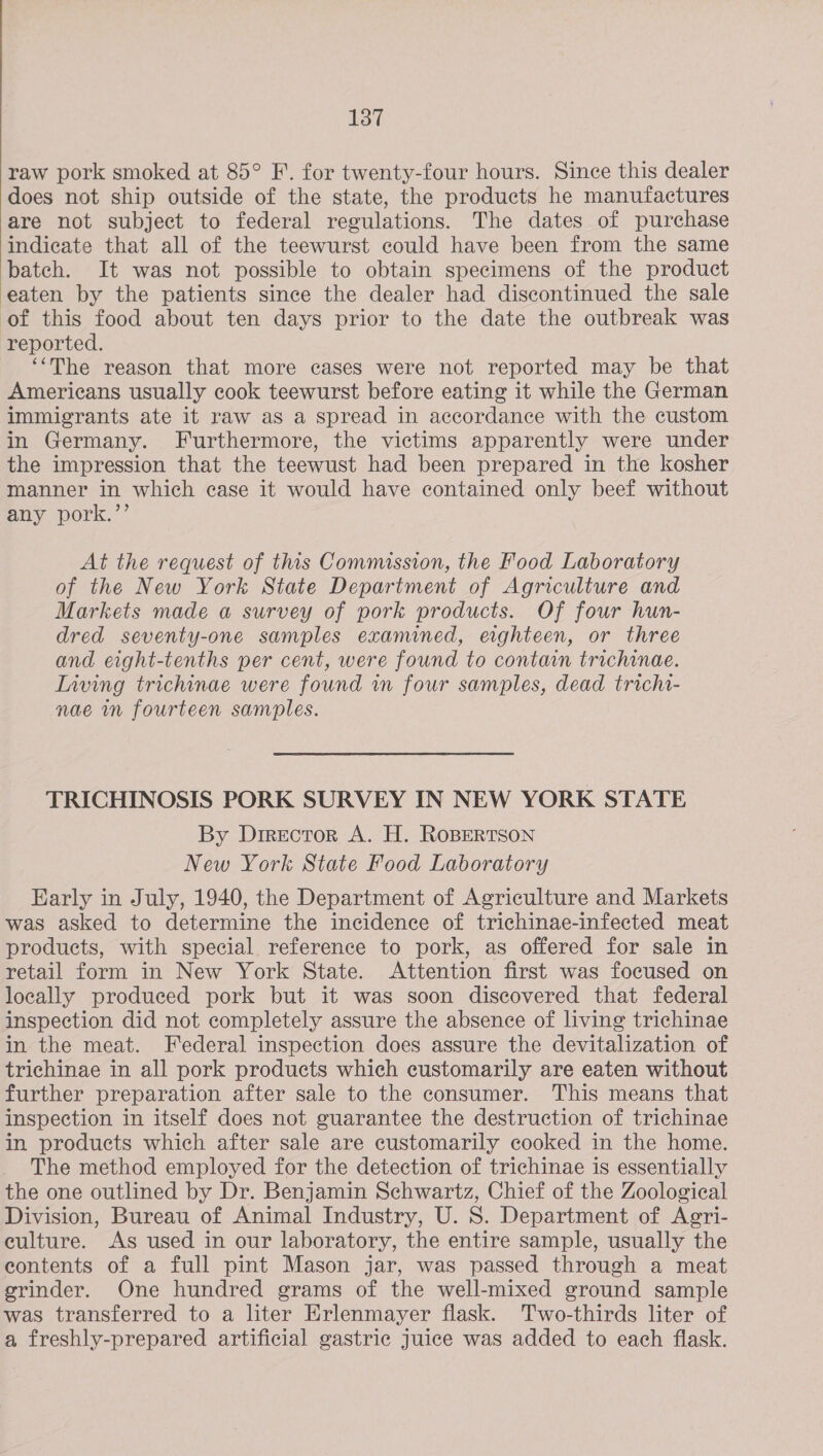  raw pork smoked at 85° F.. for twenty-four hours. Since this dealer does not ship outside of the state, the products he manufactures are not subject to federal regulations. The dates of purchase indicate that all of the teewurst could have been from the same batch. It was not possible to obtain specimens of the product eaten by the patients since the dealer had discontinued the sale of this food about ten days prior to the date the outbreak was reported. ‘‘The reason that more cases were not reported may be that Americans usually cook teewurst before eating it while the German immigrants ate it raw as a spread in accordance with the custom in Germany. Furthermore, the victims apparently were under the impression that the teewust had been prepared in the kosher manner in which case it would have contained only beef without any pork.’’ At the request of this Commussion, the Food Laboratory of the New York State Department of Agriculture and Markets made a survey of pork products. Of four hun- dred seventy-one samples examined, eighteen, or three and eight-tenths per cent, were found to contain trichinae. Inving trichinae were found in four samples, dead trichi- nae in fourteen samples. TRICHINOSIS PORK SURVEY IN NEW YORK STATE By Director A. H. RoBERTSON New York State Food Laboratory Early in July, 1940, the Department of Agriculture and Markets was asked to determine the incidence of trichinae-infected meat products, with special reference to pork, as offered for sale in retail form in New York State. Attention first was focused on locally produced pork but it was soon discovered that federal inspection did not completely assure the absence of living trichinae in the meat. Federal inspection does assure the devitalization of trichinae in all pork products which customarily are eaten without further preparation after sale to the consumer. This means that inspection in itself does not guarantee the destruction of trichinae in products which after sale are customarily cooked in the home. The method employed for the detection of trichinae is essentially the one outlined by Dr. Benjamin Schwartz, Chief of the Zoological Division, Bureau of Animal Industry, U. S. Department of Agri- eulture. As used in our laboratory, the entire sample, usually the eontents of a full pint Mason jar, was passed through a meat grinder. One hundred grams of the well-mixed ground sample was transferred to a liter Erlenmayer flask. Two-thirds liter of a freshly-prepared artificial gastric Juice was added to each flask.